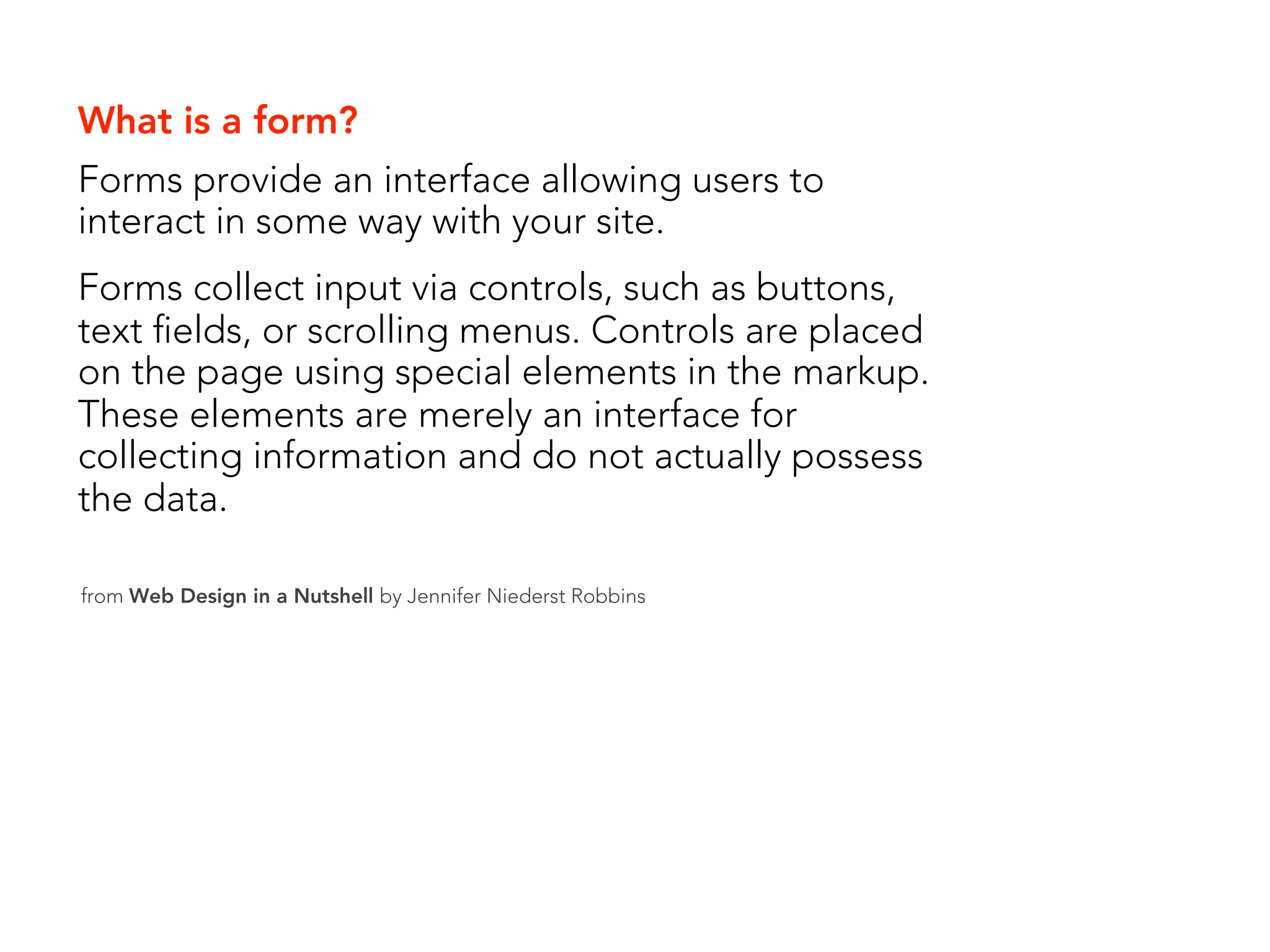 What is a form?
Forms provide an interface allowing users to
interact in some way with your site.
Forms collect input via controls, such as buttons,
text fields, or scrolling menus. Controls are placed
on the page using special elements in the markup.
These elements are merely an interface for
collecting information and do not actually possess
the data.

from Web Design in a Nutshell by Jennifer Niederst Robbins
 