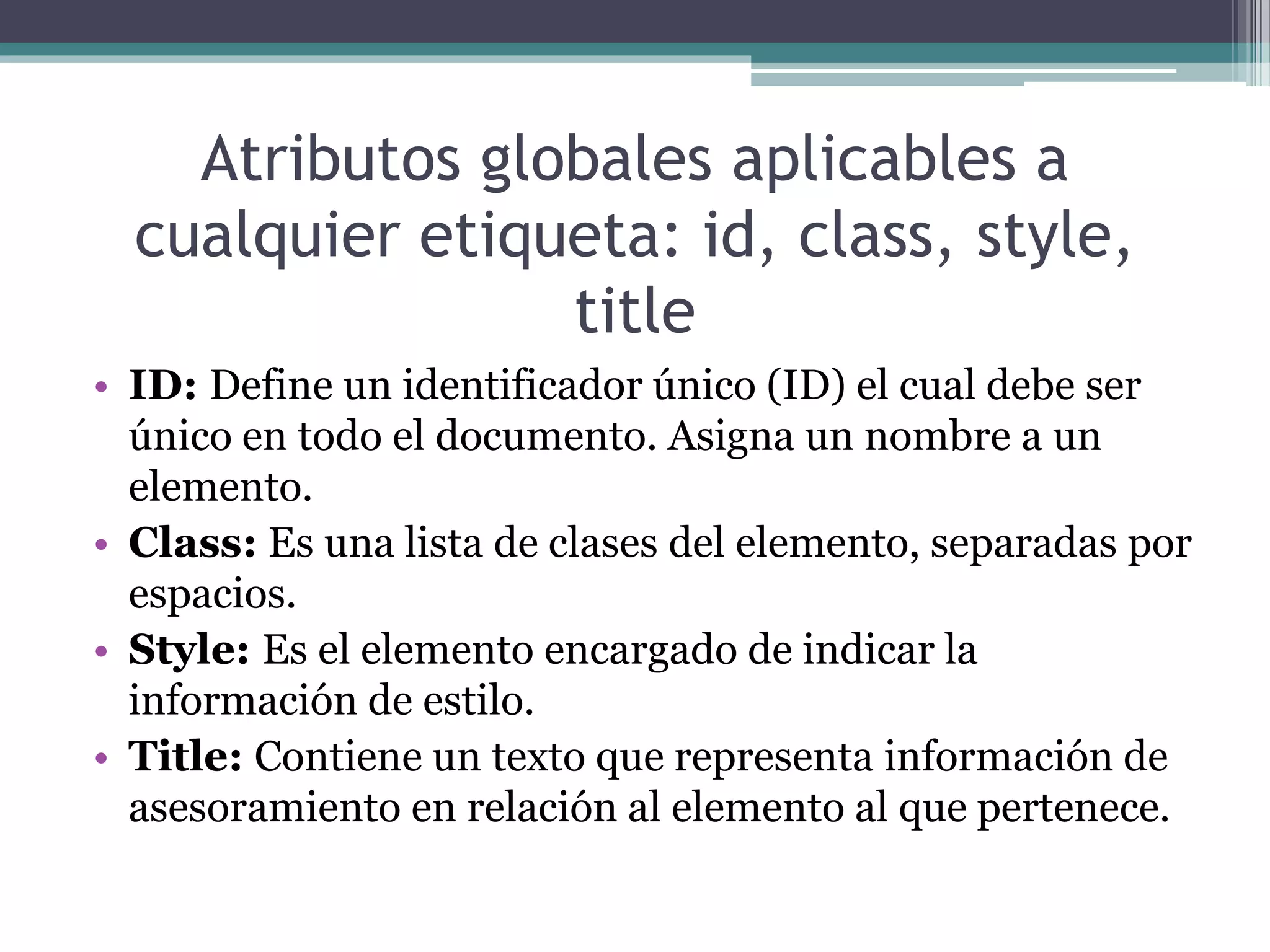 Atributos globales aplicables a
cualquier etiqueta: id, class, style,
title
• ID: Define un identificador único (ID) el cual debe ser
único en todo el documento. Asigna un nombre a un
elemento.
• Class: Es una lista de clases del elemento, separadas por
espacios.
• Style: Es el elemento encargado de indicar la
información de estilo.
• Title: Contiene un texto que representa información de
asesoramiento en relación al elemento al que pertenece.
 