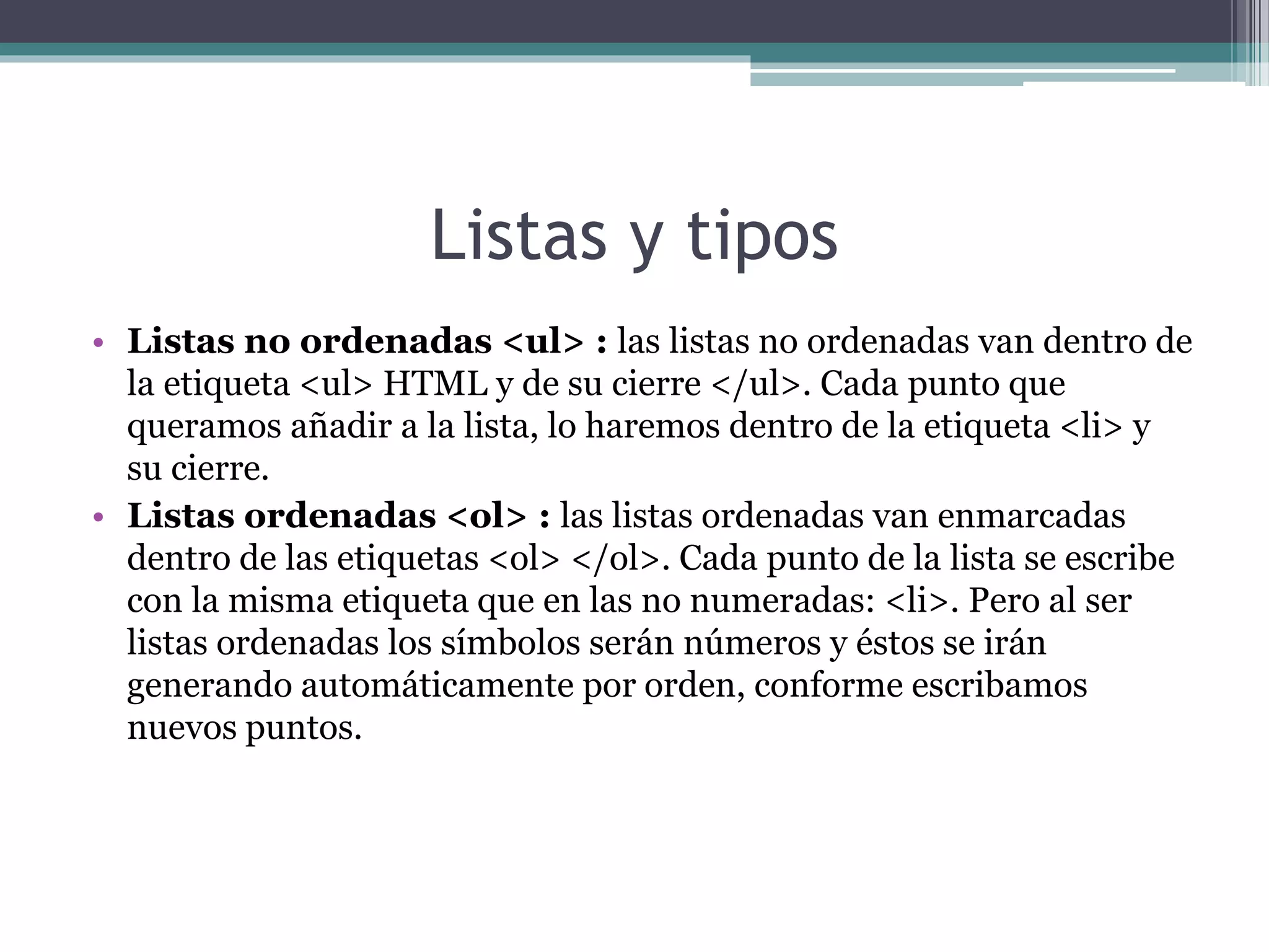 Listas y tipos
• Listas no ordenadas <ul> : las listas no ordenadas van dentro de
la etiqueta <ul> HTML y de su cierre </ul>. Cada punto que
queramos añadir a la lista, lo haremos dentro de la etiqueta <li> y
su cierre.
• Listas ordenadas <ol> : las listas ordenadas van enmarcadas
dentro de las etiquetas <ol> </ol>. Cada punto de la lista se escribe
con la misma etiqueta que en las no numeradas: <li>. Pero al ser
listas ordenadas los símbolos serán números y éstos se irán
generando automáticamente por orden, conforme escribamos
nuevos puntos.
 
