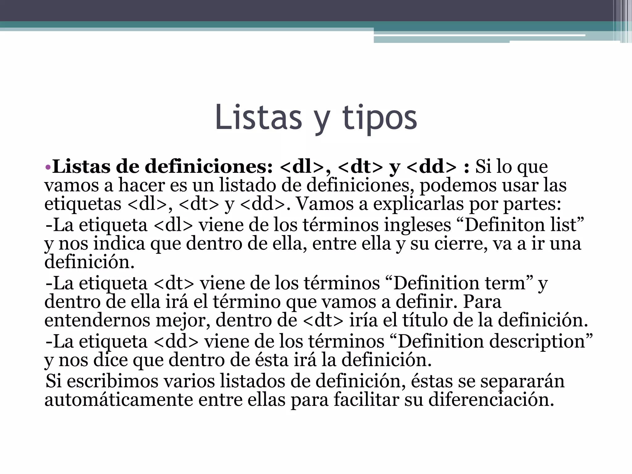 Listas y tipos
•Listas de definiciones: <dl>, <dt> y <dd> : Si lo que
vamos a hacer es un listado de definiciones, podemos usar las
etiquetas <dl>, <dt> y <dd>. Vamos a explicarlas por partes:
-La etiqueta <dl> viene de los términos ingleses “Definiton list”
y nos indica que dentro de ella, entre ella y su cierre, va a ir una
definición.
-La etiqueta <dt> viene de los términos “Definition term” y
dentro de ella irá el término que vamos a definir. Para
entendernos mejor, dentro de <dt> iría el título de la definición.
-La etiqueta <dd> viene de los términos “Definition description”
y nos dice que dentro de ésta irá la definición.
Si escribimos varios listados de definición, éstas se separarán
automáticamente entre ellas para facilitar su diferenciación.
 