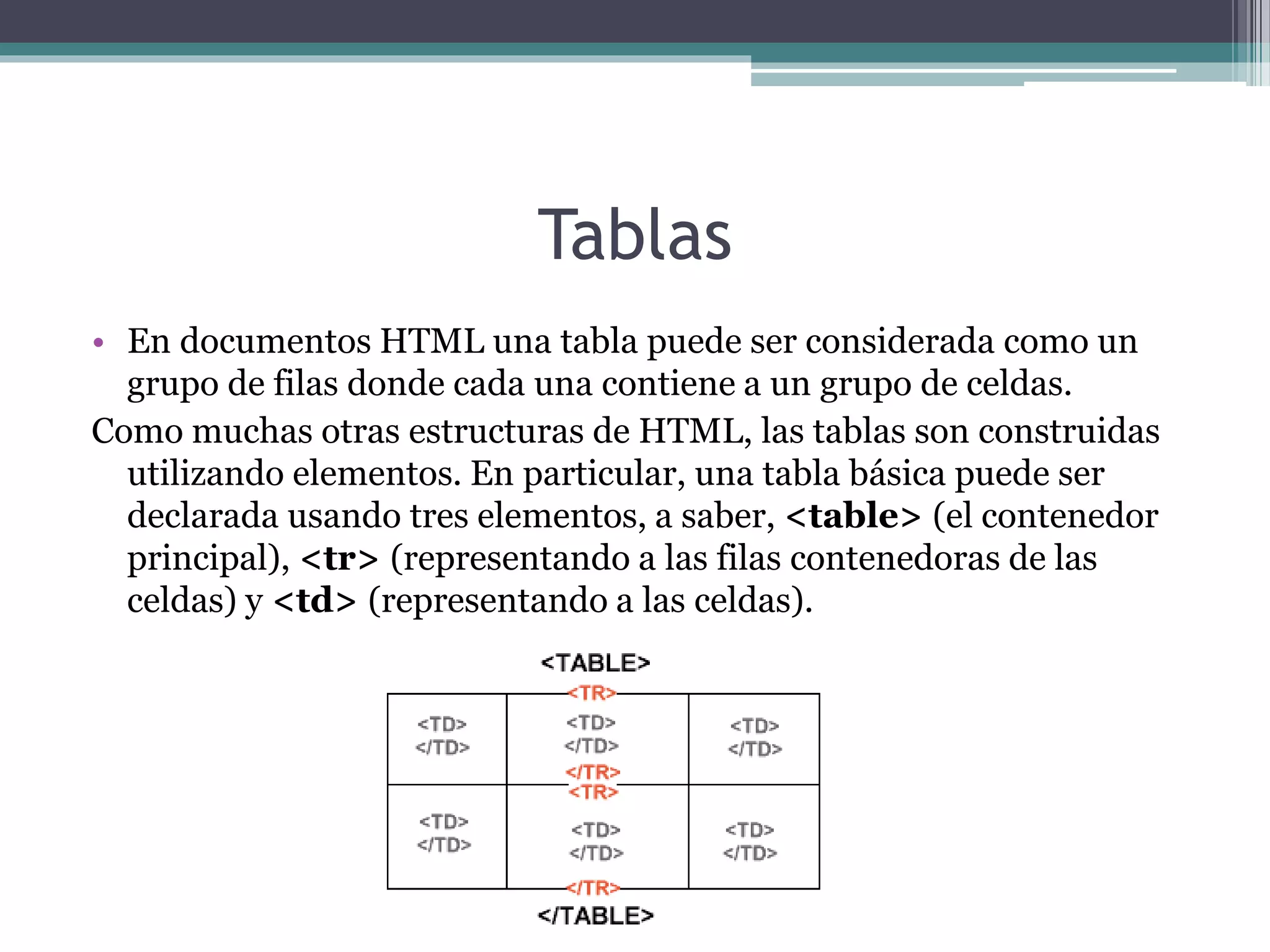 Tablas
• En documentos HTML una tabla puede ser considerada como un
grupo de filas donde cada una contiene a un grupo de celdas.
Como muchas otras estructuras de HTML, las tablas son construidas
utilizando elementos. En particular, una tabla básica puede ser
declarada usando tres elementos, a saber, <table> (el contenedor
principal), <tr> (representando a las filas contenedoras de las
celdas) y <td> (representando a las celdas).
 