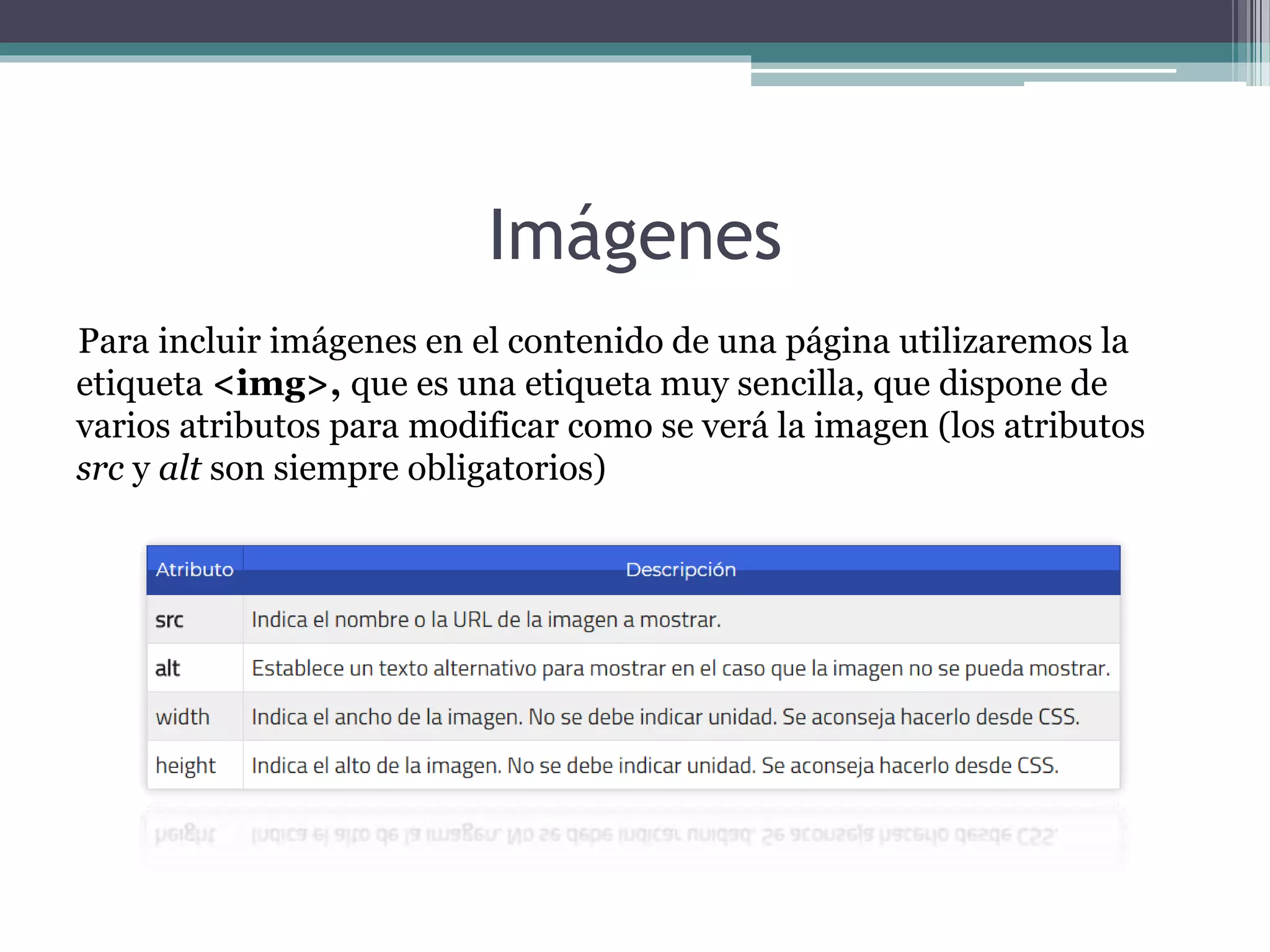 Imágenes
Para incluir imágenes en el contenido de una página utilizaremos la
etiqueta <img>, que es una etiqueta muy sencilla, que dispone de
varios atributos para modificar como se verá la imagen (los atributos
src y alt son siempre obligatorios)
 