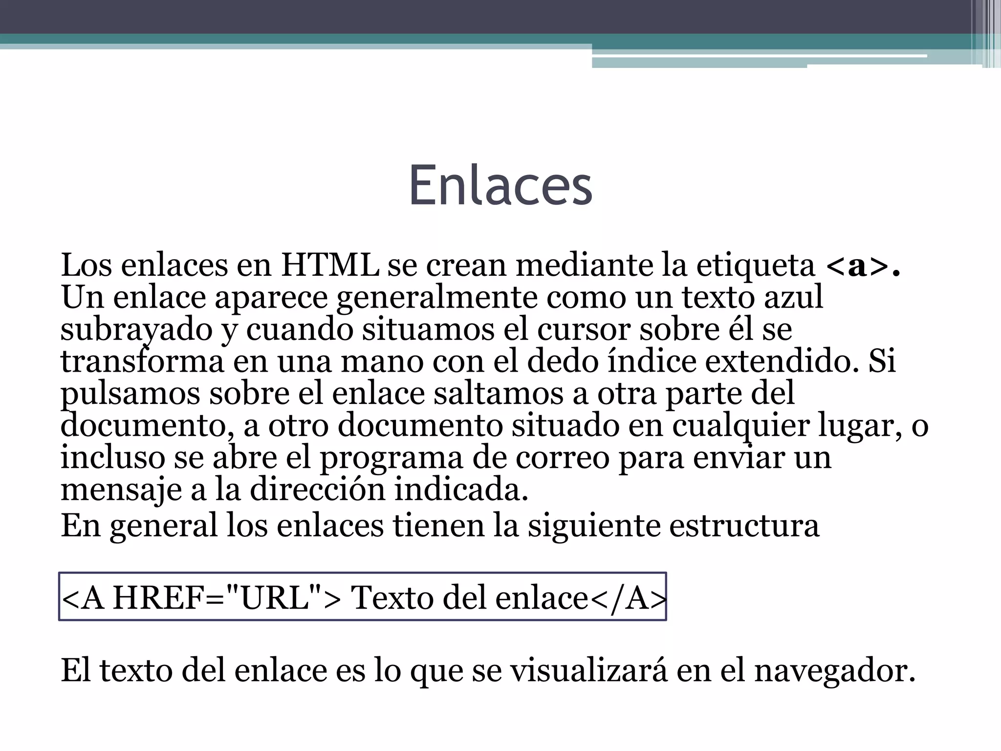 Enlaces
Los enlaces en HTML se crean mediante la etiqueta <a>.
Un enlace aparece generalmente como un texto azul
subrayado y cuando situamos el cursor sobre él se
transforma en una mano con el dedo índice extendido. Si
pulsamos sobre el enlace saltamos a otra parte del
documento, a otro documento situado en cualquier lugar, o
incluso se abre el programa de correo para enviar un
mensaje a la dirección indicada.
En general los enlaces tienen la siguiente estructura
<A HREF="URL"> Texto del enlace</A>
El texto del enlace es lo que se visualizará en el navegador.
 