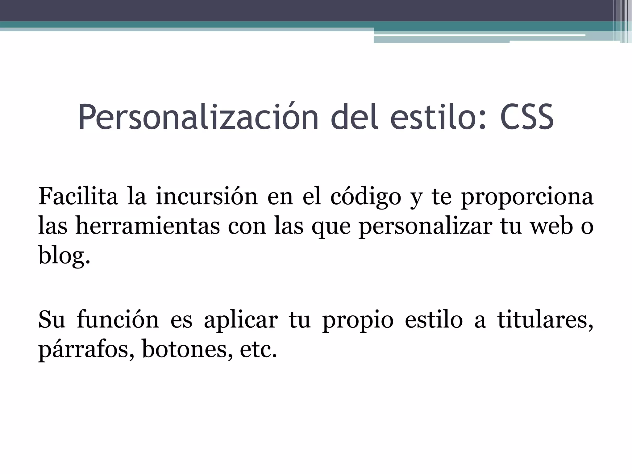 Personalización del estilo: CSS
Facilita la incursión en el código y te proporciona
las herramientas con las que personalizar tu web o
blog.
Su función es aplicar tu propio estilo a titulares,
párrafos, botones, etc.
 