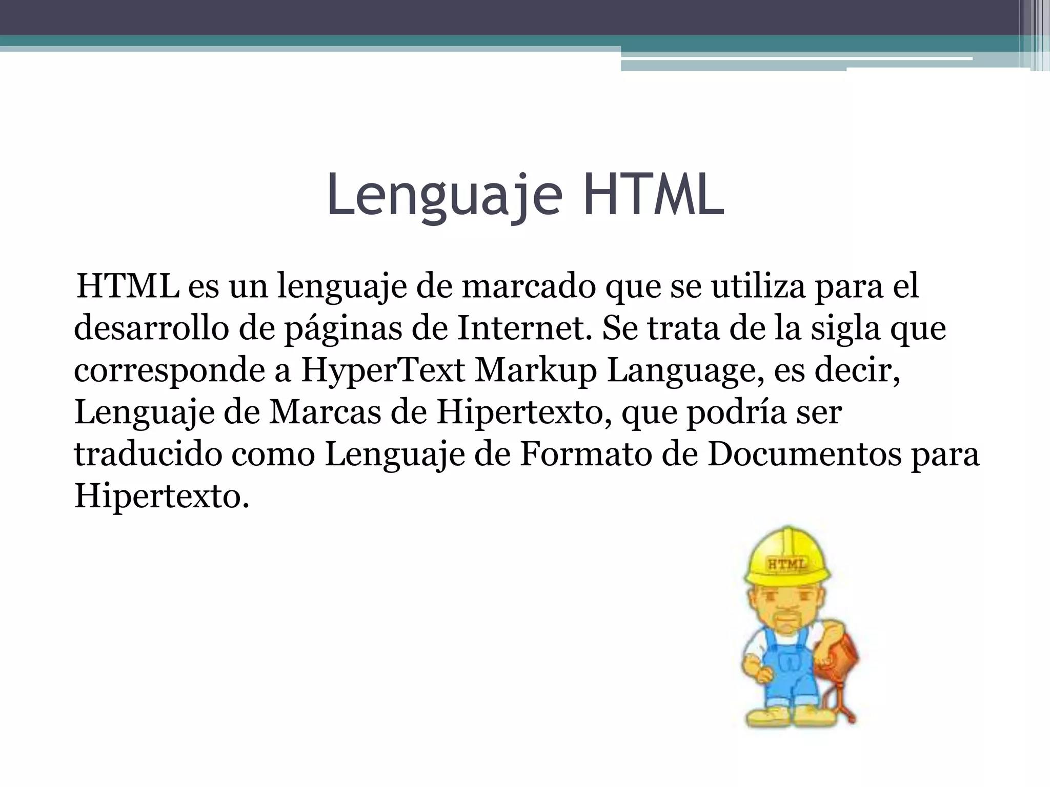 Lenguaje HTML
HTML es un lenguaje de marcado que se utiliza para el
desarrollo de páginas de Internet. Se trata de la sigla que
corresponde a HyperText Markup Language, es decir,
Lenguaje de Marcas de Hipertexto, que podría ser
traducido como Lenguaje de Formato de Documentos para
Hipertexto.
 