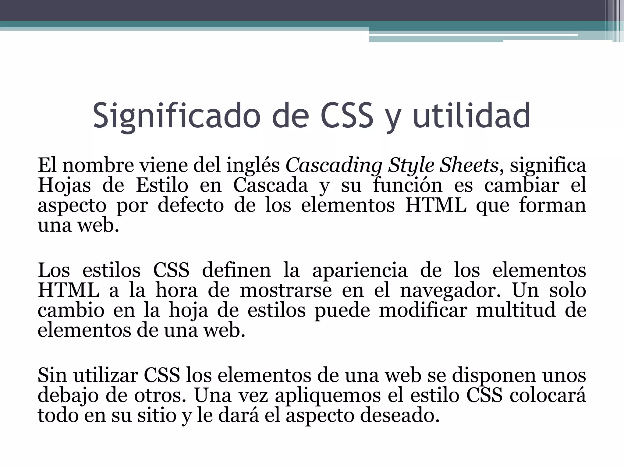 Significado de CSS y utilidad
El nombre viene del inglés Cascading Style Sheets, significa
Hojas de Estilo en Cascada y su función es cambiar el
aspecto por defecto de los elementos HTML que forman
una web.
Los estilos CSS definen la apariencia de los elementos
HTML a la hora de mostrarse en el navegador. Un solo
cambio en la hoja de estilos puede modificar multitud de
elementos de una web.
Sin utilizar CSS los elementos de una web se disponen unos
debajo de otros. Una vez apliquemos el estilo CSS colocará
todo en su sitio y le dará el aspecto deseado.
 