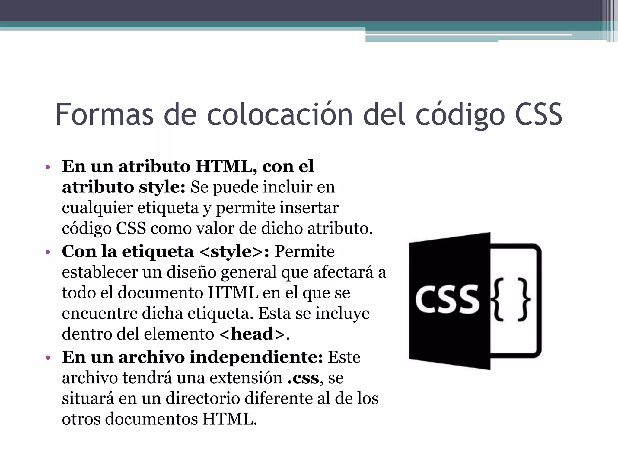 Formas de colocación del código CSS
• En un atributo HTML, con el
atributo style: Se puede incluir en
cualquier etiqueta y permite insertar
código CSS como valor de dicho atributo.
• Con la etiqueta <style>: Permite
establecer un diseño general que afectará a
todo el documento HTML en el que se
encuentre dicha etiqueta. Esta se incluye
dentro del elemento <head>.
• En un archivo independiente: Este
archivo tendrá una extensión .css, se
situará en un directorio diferente al de los
otros documentos HTML.
 