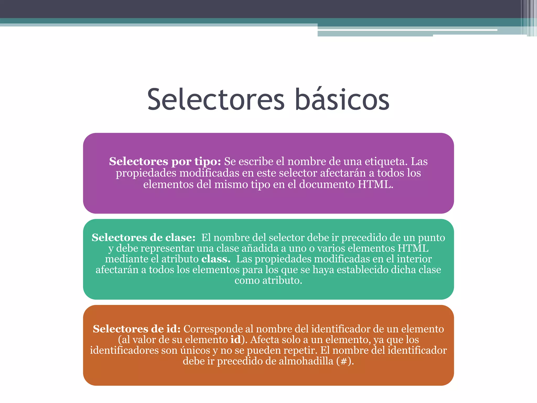 Selectores básicos
Selectores por tipo: Se escribe el nombre de una etiqueta. Las
propiedades modificadas en este selector afectarán a todos los
elementos del mismo tipo en el documento HTML.
Selectores de clase: El nombre del selector debe ir precedido de un punto
y debe representar una clase añadida a uno o varios elementos HTML
mediante el atributo class. Las propiedades modificadas en el interior
afectarán a todos los elementos para los que se haya establecido dicha clase
como atributo.
Selectores de id: Corresponde al nombre del identificador de un elemento
(al valor de su elemento id). Afecta solo a un elemento, ya que los
identificadores son únicos y no se pueden repetir. El nombre del identificador
debe ir precedido de almohadilla (#).
 