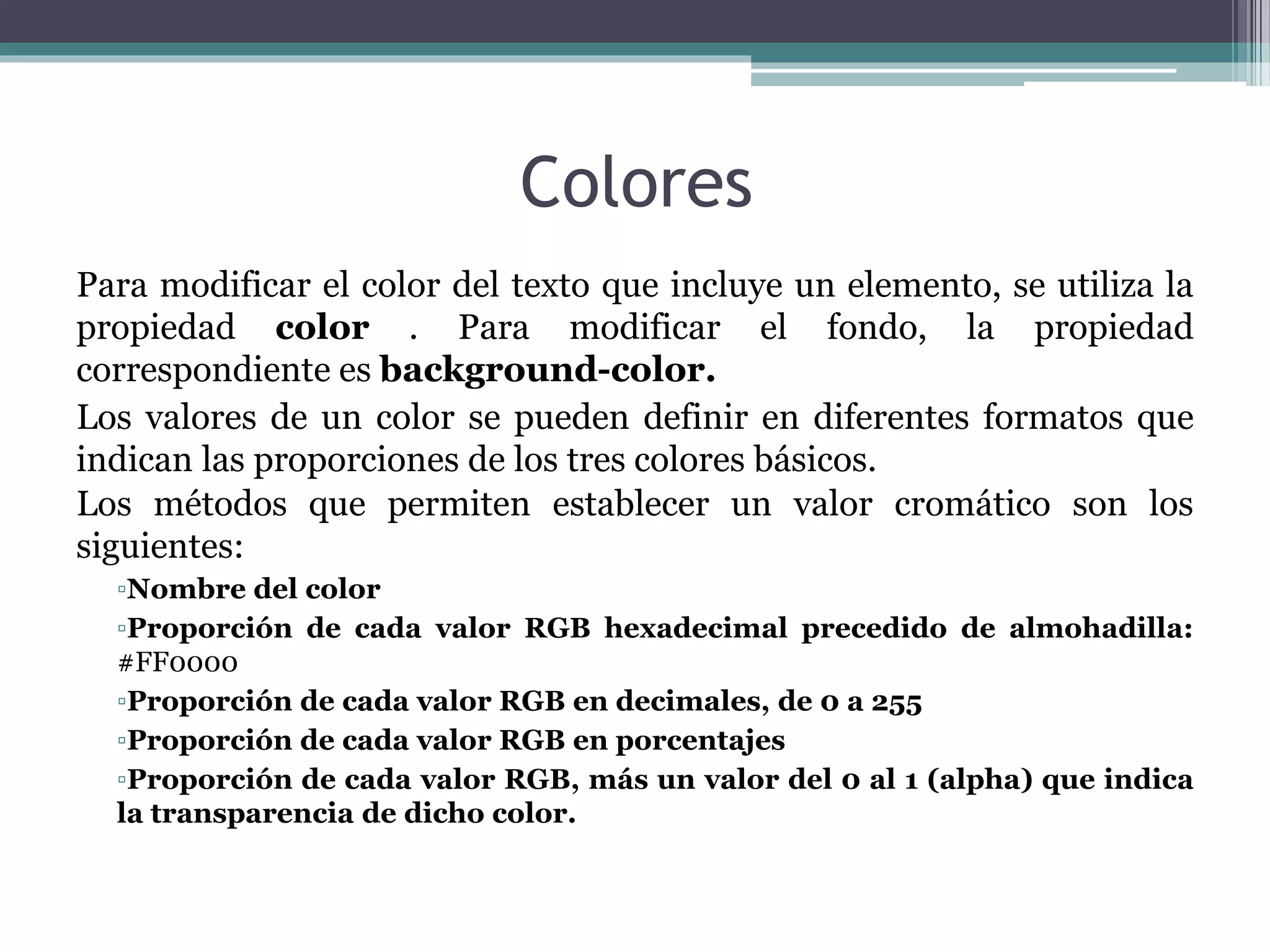 Colores
Para modificar el color del texto que incluye un elemento, se utiliza la
propiedad color . Para modificar el fondo, la propiedad
correspondiente es background-color.
Los valores de un color se pueden definir en diferentes formatos que
indican las proporciones de los tres colores básicos.
Los métodos que permiten establecer un valor cromático son los
siguientes:
▫Nombre del color
▫Proporción de cada valor RGB hexadecimal precedido de almohadilla:
#FF0000
▫Proporción de cada valor RGB en decimales, de 0 a 255
▫Proporción de cada valor RGB en porcentajes
▫Proporción de cada valor RGB, más un valor del 0 al 1 (alpha) que indica
la transparencia de dicho color.
 