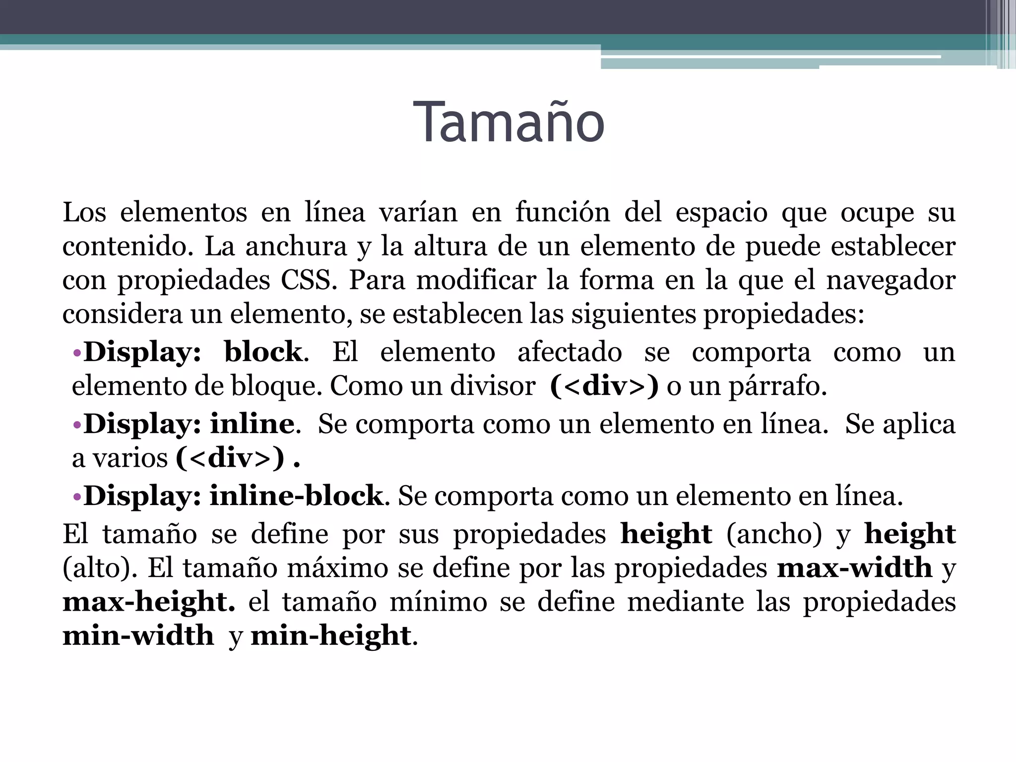 Los elementos en línea varían en función del espacio que ocupe su
contenido. La anchura y la altura de un elemento de puede establecer
con propiedades CSS. Para modificar la forma en la que el navegador
considera un elemento, se establecen las siguientes propiedades:
•Display: block. El elemento afectado se comporta como un
elemento de bloque. Como un divisor (<div>) o un párrafo.
•Display: inline. Se comporta como un elemento en línea. Se aplica
a varios (<div>) .
•Display: inline-block. Se comporta como un elemento en línea.
El tamaño se define por sus propiedades height (ancho) y height
(alto). El tamaño máximo se define por las propiedades max-width y
max-height. el tamaño mínimo se define mediante las propiedades
min-width y min-height.
Tamaño
 