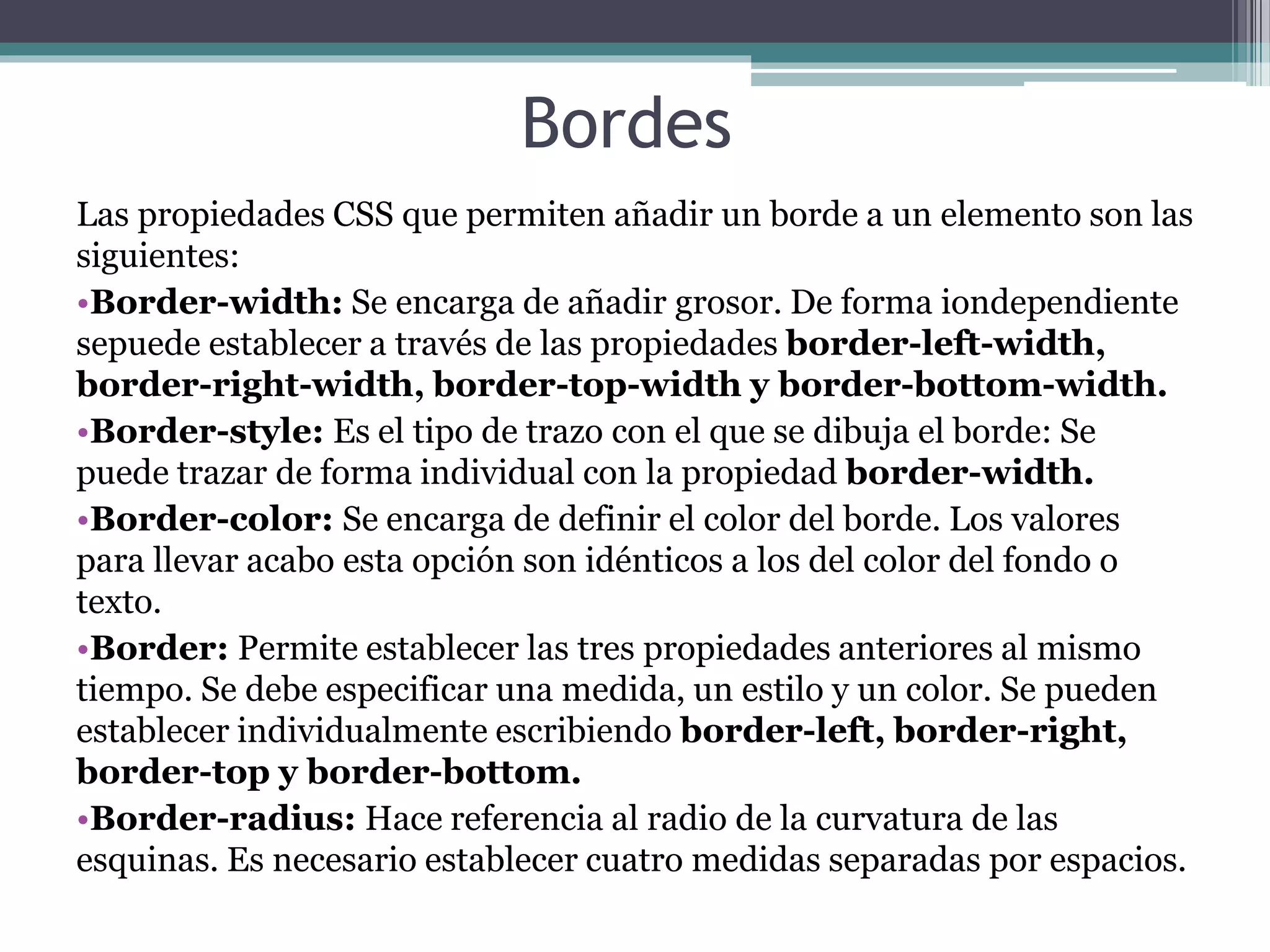 Bordes
Las propiedades CSS que permiten añadir un borde a un elemento son las
siguientes:
•Border-width: Se encarga de añadir grosor. De forma iondependiente
sepuede establecer a través de las propiedades border-left-width,
border-right-width, border-top-width y border-bottom-width.
•Border-style: Es el tipo de trazo con el que se dibuja el borde: Se
puede trazar de forma individual con la propiedad border-width.
•Border-color: Se encarga de definir el color del borde. Los valores
para llevar acabo esta opción son idénticos a los del color del fondo o
texto.
•Border: Permite establecer las tres propiedades anteriores al mismo
tiempo. Se debe especificar una medida, un estilo y un color. Se pueden
establecer individualmente escribiendo border-left, border-right,
border-top y border-bottom.
•Border-radius: Hace referencia al radio de la curvatura de las
esquinas. Es necesario establecer cuatro medidas separadas por espacios.
 