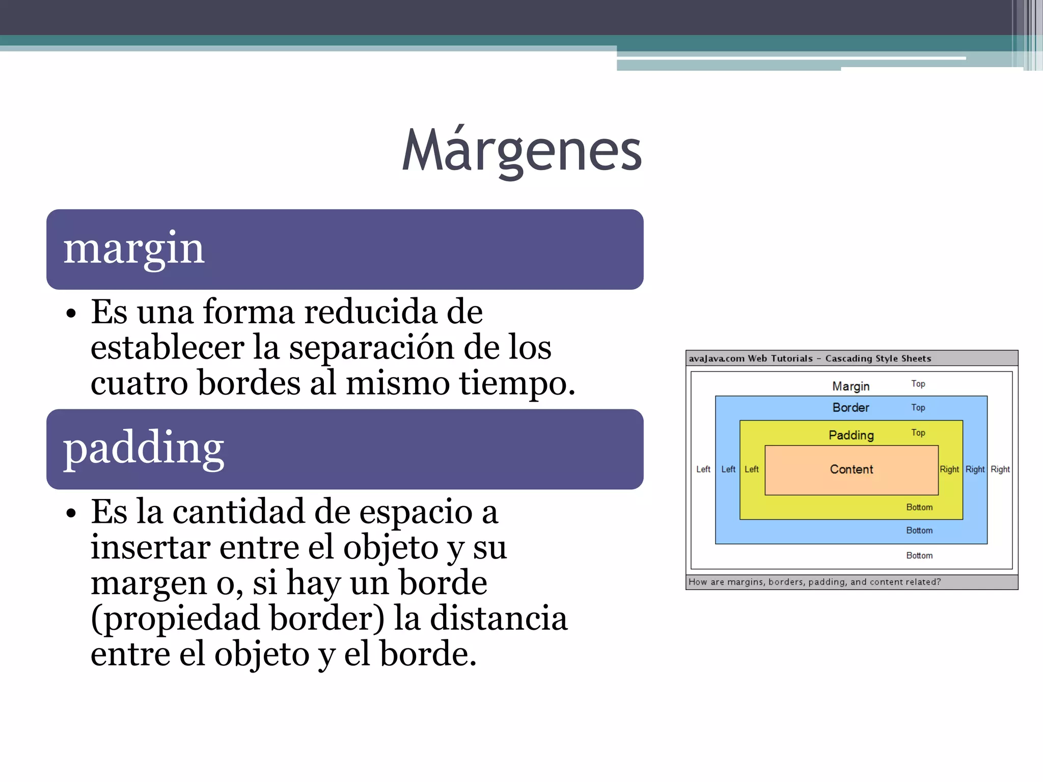 Márgenes
margin
• Es una forma reducida de
establecer la separación de los
cuatro bordes al mismo tiempo.
padding
• Es la cantidad de espacio a
insertar entre el objeto y su
margen o, si hay un borde
(propiedad border) la distancia
entre el objeto y el borde.
 