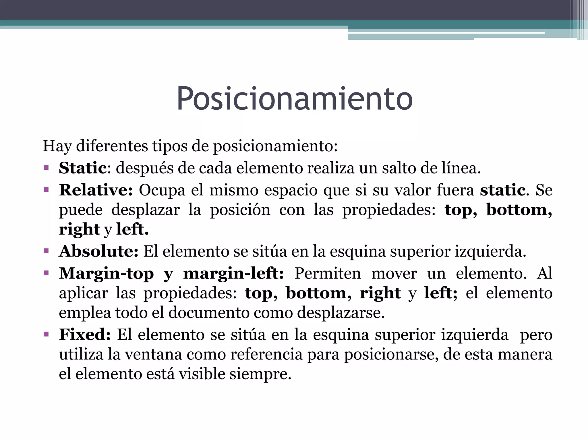 Posicionamiento
Hay diferentes tipos de posicionamiento:
 Static: después de cada elemento realiza un salto de línea.
 Relative: Ocupa el mismo espacio que si su valor fuera static. Se
puede desplazar la posición con las propiedades: top, bottom,
right y left.
 Absolute: El elemento se sitúa en la esquina superior izquierda.
 Margin-top y margin-left: Permiten mover un elemento. Al
aplicar las propiedades: top, bottom, right y left; el elemento
emplea todo el documento como desplazarse.
 Fixed: El elemento se sitúa en la esquina superior izquierda pero
utiliza la ventana como referencia para posicionarse, de esta manera
el elemento está visible siempre.
 