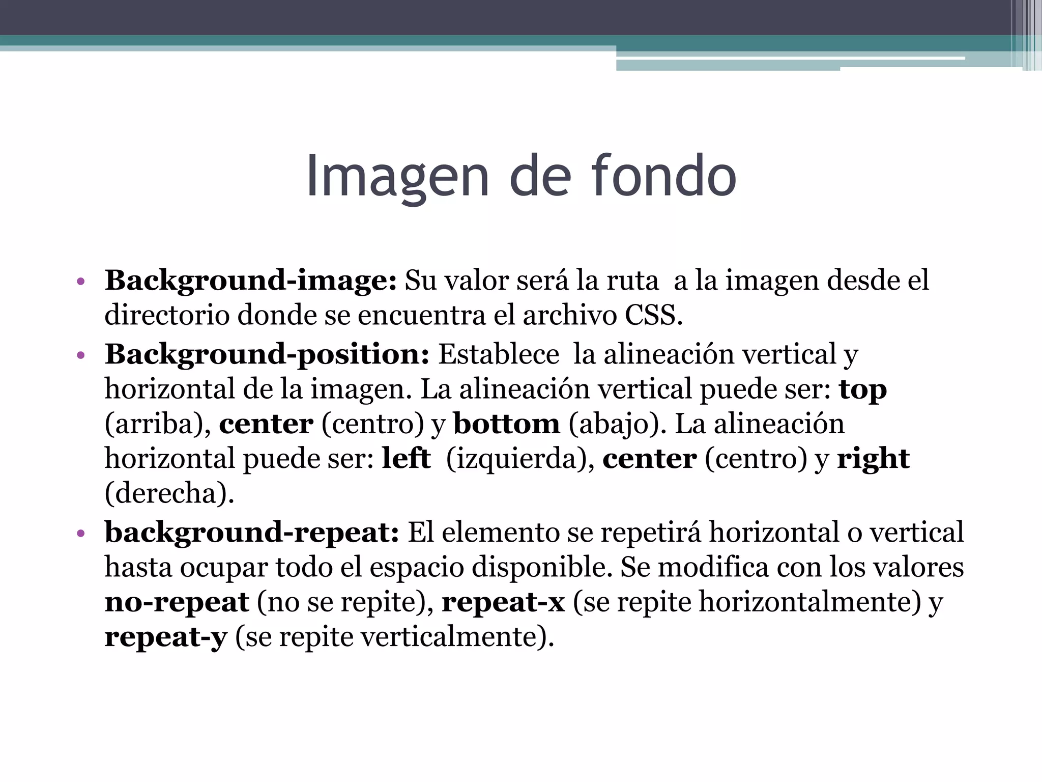 Imagen de fondo
• Background-image: Su valor será la ruta a la imagen desde el
directorio donde se encuentra el archivo CSS.
• Background-position: Establece la alineación vertical y
horizontal de la imagen. La alineación vertical puede ser: top
(arriba), center (centro) y bottom (abajo). La alineación
horizontal puede ser: left (izquierda), center (centro) y right
(derecha).
• background-repeat: El elemento se repetirá horizontal o vertical
hasta ocupar todo el espacio disponible. Se modifica con los valores
no-repeat (no se repite), repeat-x (se repite horizontalmente) y
repeat-y (se repite verticalmente).
 