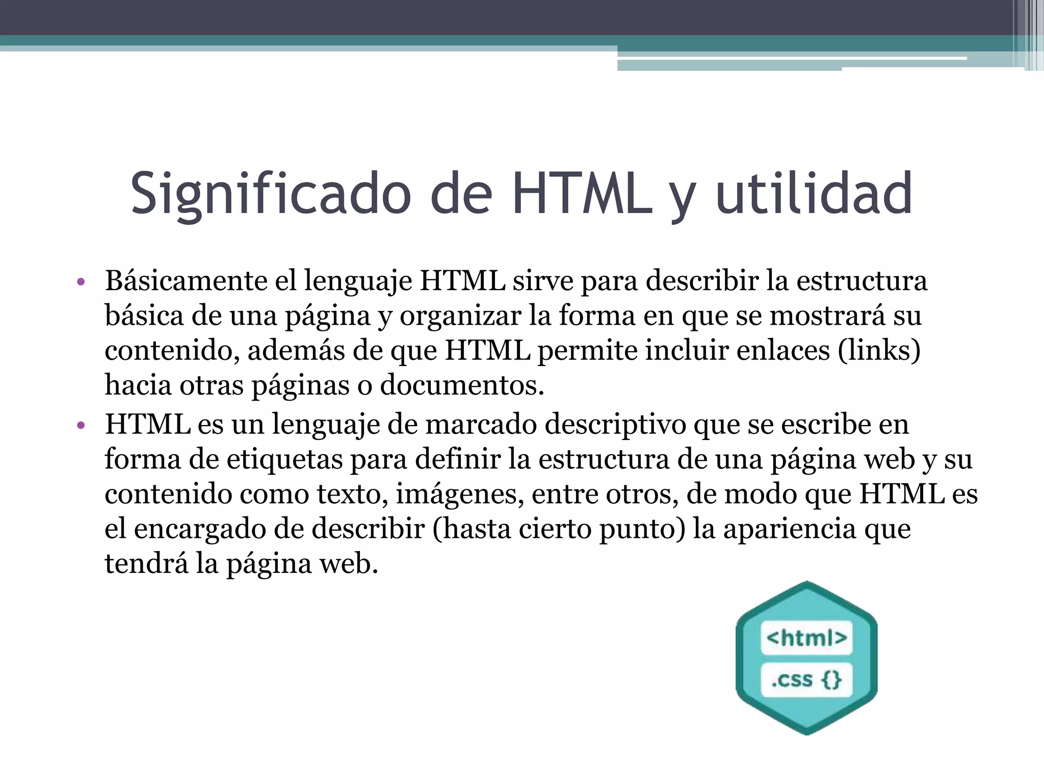 Significado de HTML y utilidad
• Básicamente el lenguaje HTML sirve para describir la estructura
básica de una página y organizar la forma en que se mostrará su
contenido, además de que HTML permite incluir enlaces (links)
hacia otras páginas o documentos.
• HTML es un lenguaje de marcado descriptivo que se escribe en
forma de etiquetas para definir la estructura de una página web y su
contenido como texto, imágenes, entre otros, de modo que HTML es
el encargado de describir (hasta cierto punto) la apariencia que
tendrá la página web.
 