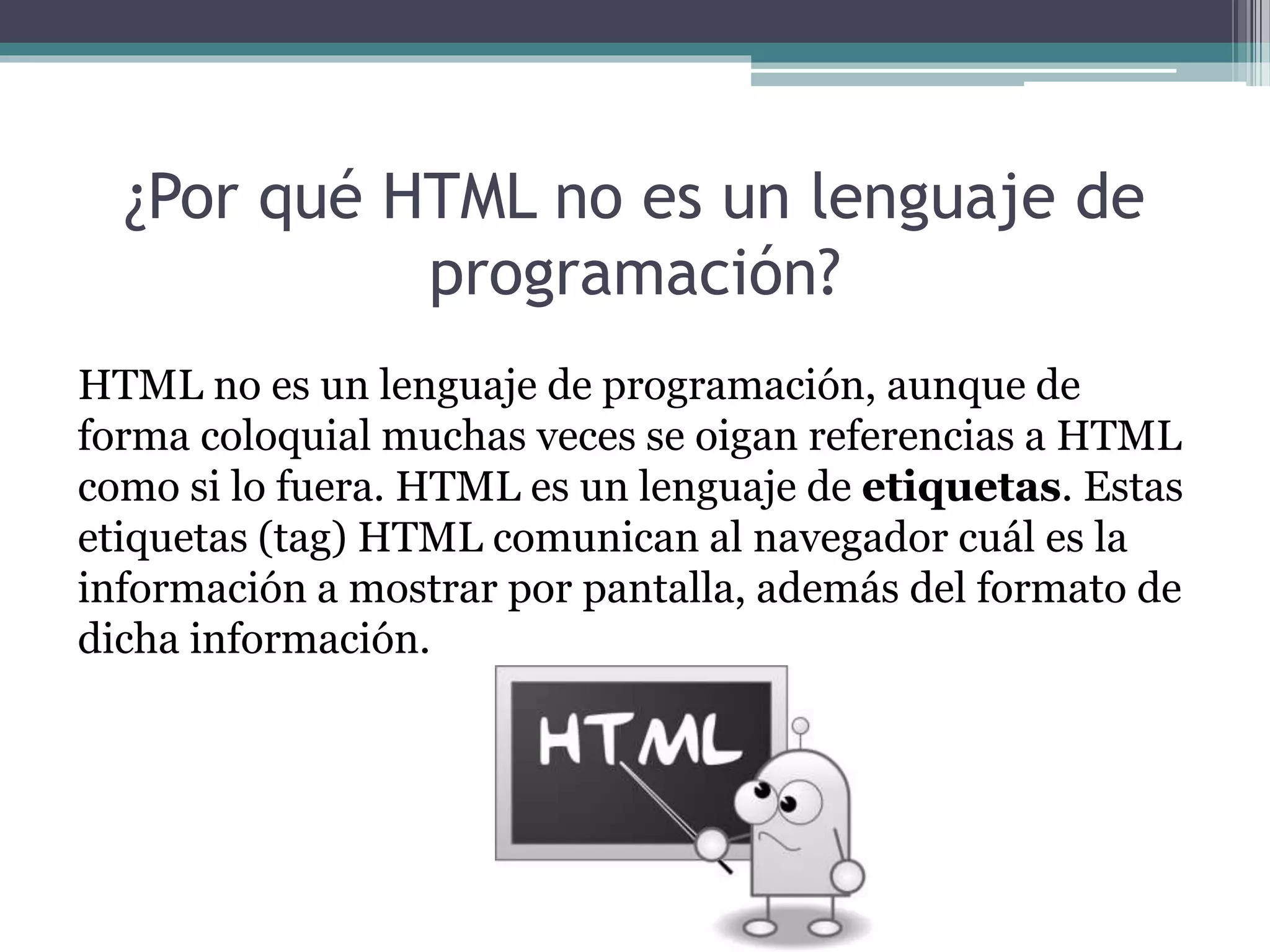 ¿Por qué HTML no es un lenguaje de
programación?
HTML no es un lenguaje de programación, aunque de
forma coloquial muchas veces se oigan referencias a HTML
como si lo fuera. HTML es un lenguaje de etiquetas. Estas
etiquetas (tag) HTML comunican al navegador cuál es la
información a mostrar por pantalla, además del formato de
dicha información.
 