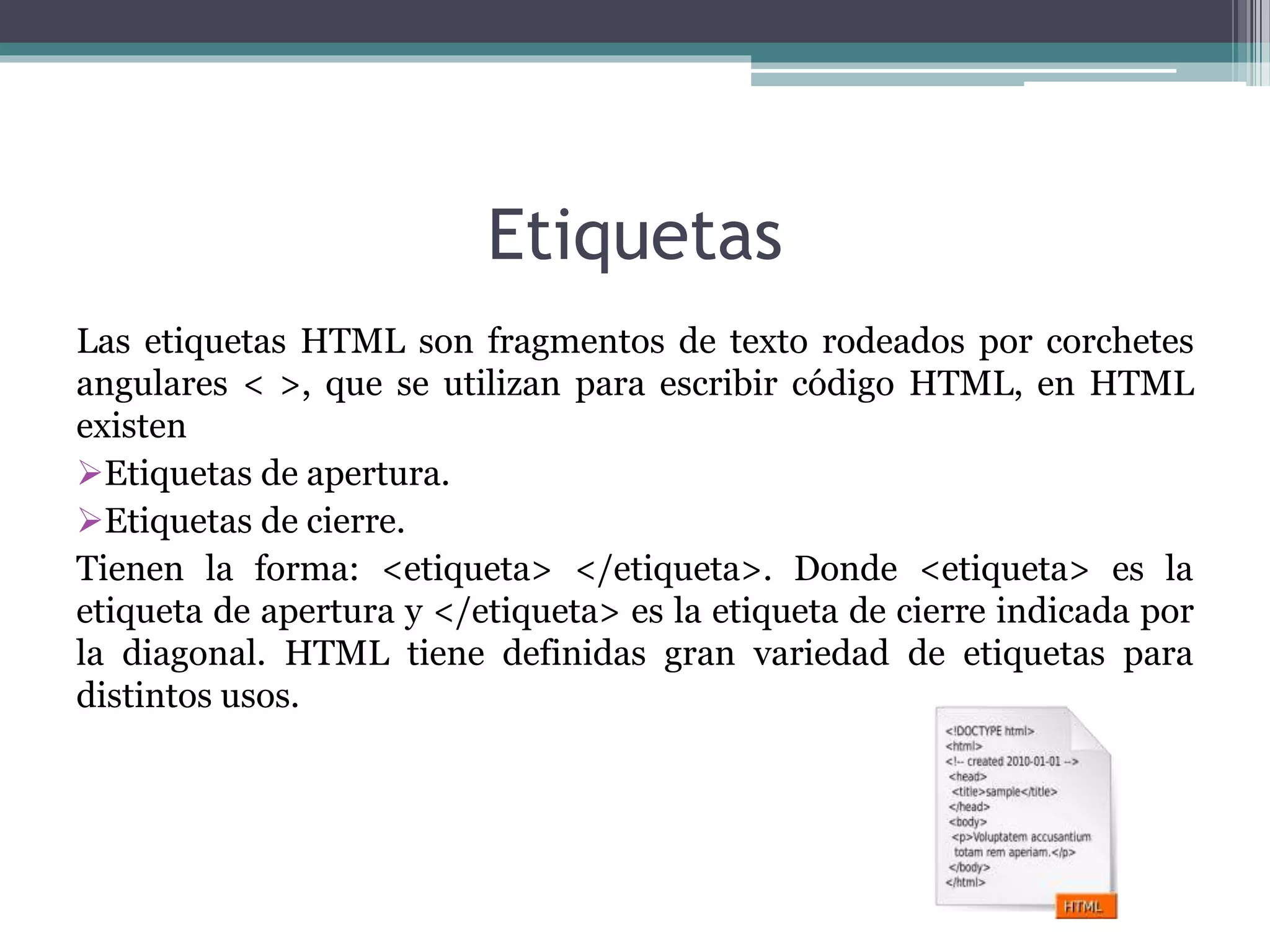 Etiquetas
Las etiquetas HTML son fragmentos de texto rodeados por corchetes
angulares < >, que se utilizan para escribir código HTML, en HTML
existen
Etiquetas de apertura.
Etiquetas de cierre.
Tienen la forma: <etiqueta> </etiqueta>. Donde <etiqueta> es la
etiqueta de apertura y </etiqueta> es la etiqueta de cierre indicada por
la diagonal. HTML tiene definidas gran variedad de etiquetas para
distintos usos.
 