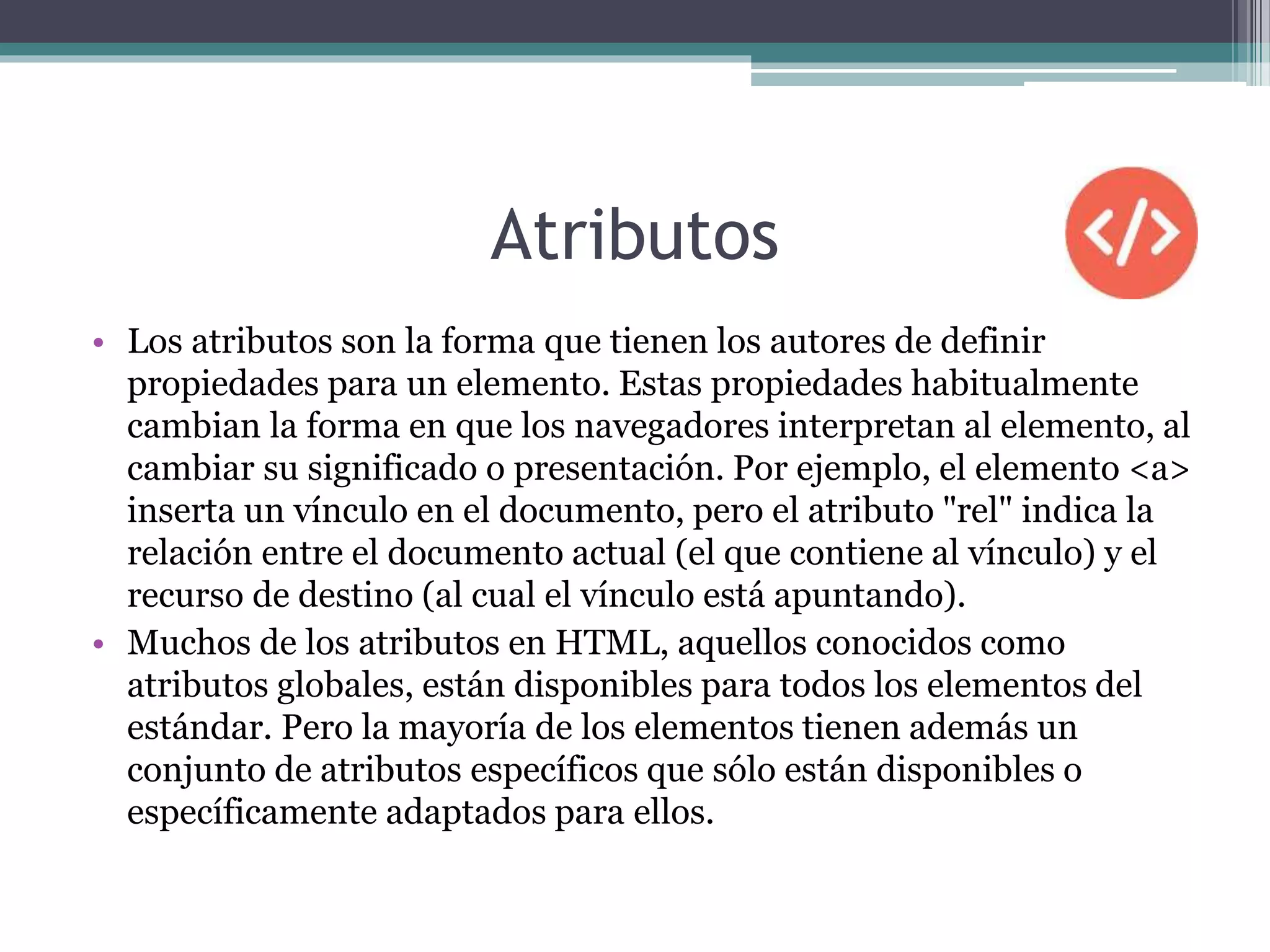 Atributos
• Los atributos son la forma que tienen los autores de definir
propiedades para un elemento. Estas propiedades habitualmente
cambian la forma en que los navegadores interpretan al elemento, al
cambiar su significado o presentación. Por ejemplo, el elemento <a>
inserta un vínculo en el documento, pero el atributo "rel" indica la
relación entre el documento actual (el que contiene al vínculo) y el
recurso de destino (al cual el vínculo está apuntando).
• Muchos de los atributos en HTML, aquellos conocidos como
atributos globales, están disponibles para todos los elementos del
estándar. Pero la mayoría de los elementos tienen además un
conjunto de atributos específicos que sólo están disponibles o
específicamente adaptados para ellos.
 