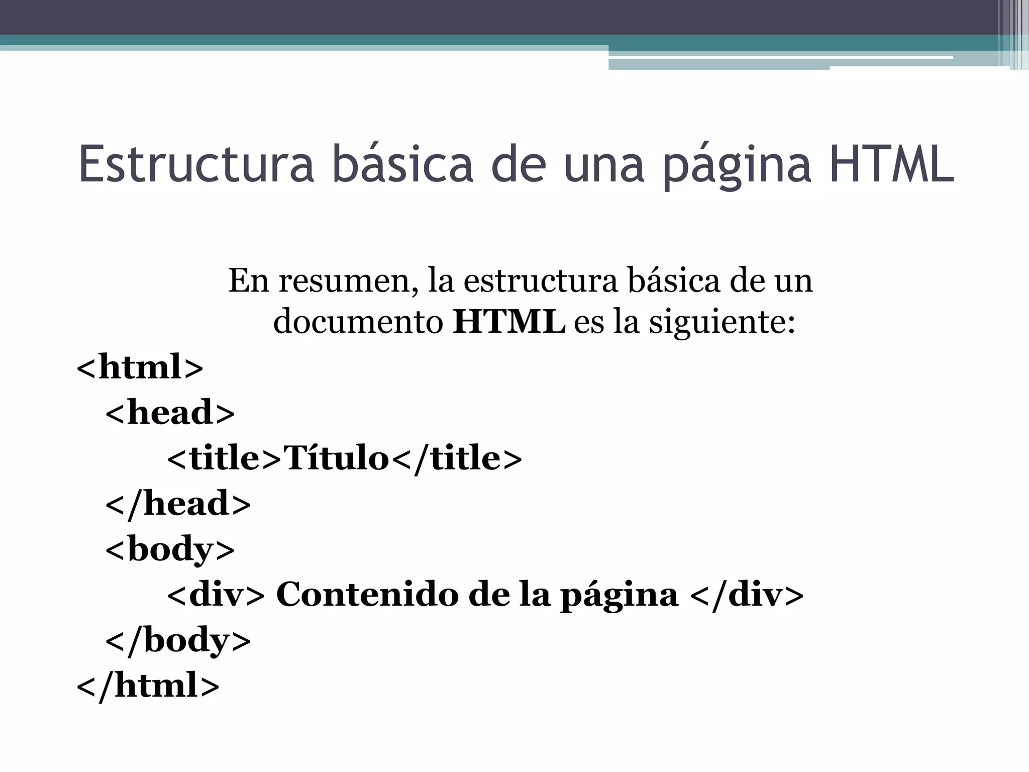 Estructura básica de una página HTML
En resumen, la estructura básica de un
documento HTML es la siguiente:
<html>
<head>
<title>Título</title>
</head>
<body>
<div> Contenido de la página </div>
</body>
</html>
 