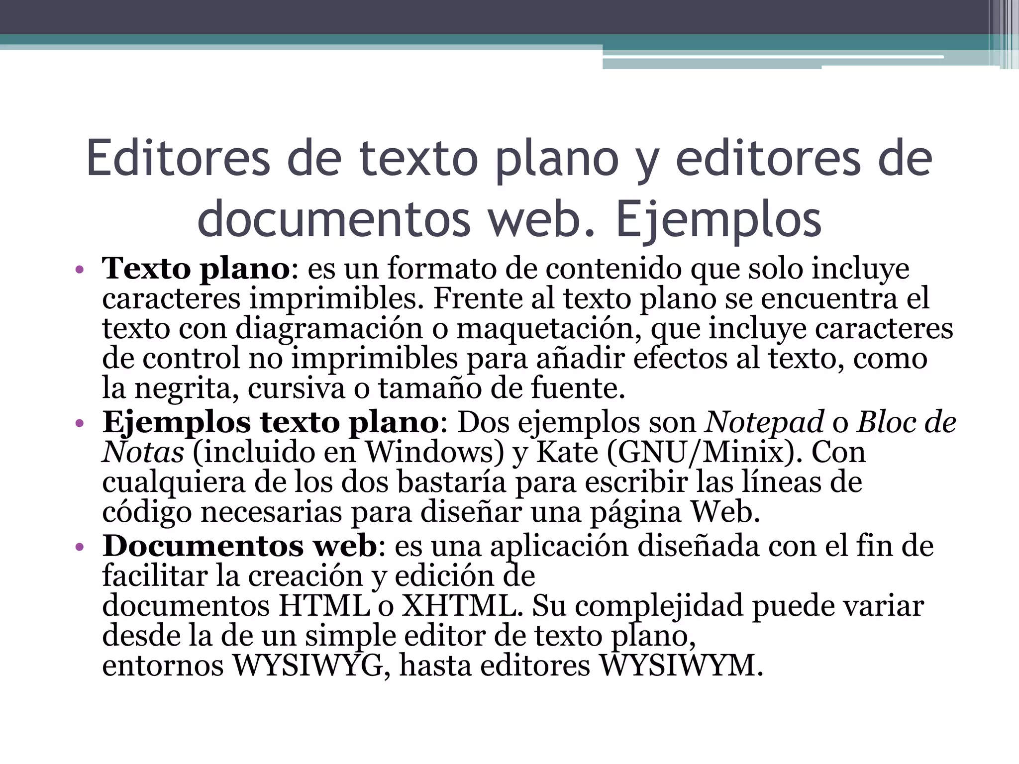 Editores de texto plano y editores de
documentos web. Ejemplos
• Texto plano: es un formato de contenido que solo incluye
caracteres imprimibles. Frente al texto plano se encuentra el
texto con diagramación o maquetación, que incluye caracteres
de control no imprimibles para añadir efectos al texto, como
la negrita, cursiva o tamaño de fuente.
• Ejemplos texto plano: Dos ejemplos son Notepad o Bloc de
Notas (incluido en Windows) y Kate (GNU/Minix). Con
cualquiera de los dos bastaría para escribir las líneas de
código necesarias para diseñar una página Web.
• Documentos web: es una aplicación diseñada con el fin de
facilitar la creación y edición de
documentos HTML o XHTML. Su complejidad puede variar
desde la de un simple editor de texto plano,
entornos WYSIWYG, hasta editores WYSIWYM.
 