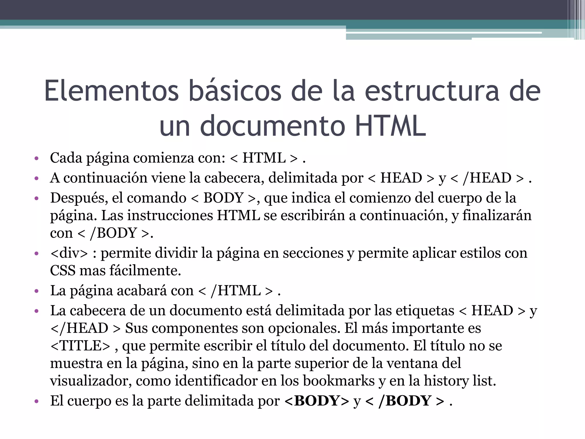 Elementos básicos de la estructura de
un documento HTML
• Cada página comienza con: < HTML > .
• A continuación viene la cabecera, delimitada por < HEAD > y < /HEAD > .
• Después, el comando < BODY >, que indica el comienzo del cuerpo de la
página. Las instrucciones HTML se escribirán a continuación, y finalizarán
con < /BODY >.
• <div> : permite dividir la página en secciones y permite aplicar estilos con
CSS mas fácilmente.
• La página acabará con < /HTML > .
• La cabecera de un documento está delimitada por las etiquetas < HEAD > y
</HEAD > Sus componentes son opcionales. El más importante es
<TITLE> , que permite escribir el título del documento. El título no se
muestra en la página, sino en la parte superior de la ventana del
visualizador, como identificador en los bookmarks y en la history list.
• El cuerpo es la parte delimitada por <BODY> y < /BODY > .
 