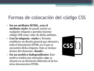 Formas de colocación del código CSS
• En un atributo HTML, con el
atributo style: Se puede incluir en
cualquier etiqueta y permite insertar
código CSS como valor de dicho atributo.
• Con la etiqueta <style>: Permite
establecer un diseño general que afectará a
todo el documento HTML en el que se
encuentre dicha etiqueta. Esta se incluye
dentro del elemento <head>.
• En un archivo independiente: Este
archivo tendrá una extensión .css, se
situará en un directorio diferente al de los
otros documentos HTML.
 