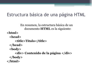 Estructura básica de una página HTML
En resumen, la estructura básica de un
documento HTML es la siguiente:
<html>
<head>
<title>Título</title>
</head>
<body>
<div> Contenido de la página </div>
</body>
</html>
 