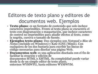 Editores de texto plano y editores de
documentos web. Ejemplos
• Texto plano: es un formato de contenido que solo incluye
caracteres imprimibles. Frente al texto plano se encuentra el
texto con diagramación o maquetación, que incluye caracteres
de control no imprimibles para añadir efectos al texto, como
la negrita, cursiva o tamaño de fuente.
• Ejemplos texto plano: Dos ejemplos son Notepad o Bloc de
Notas (incluido en Windows) y Kate (GNU/Minix). Con
cualquiera de los dos bastaría para escribir las líneas de
código necesarias para diseñar una página Web.
• Documentos web: es una aplicación diseñada con el fin de
facilitar la creación y edición de
documentos HTML o XHTML. Su complejidad puede variar
desde la de un simple editor de texto plano,
entornos WYSIWYG, hasta editores WYSIWYM.
 