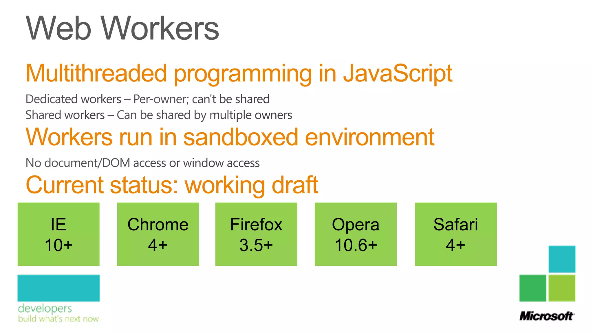 Multithreaded programming in JavaScript

Workers run in sandboxed environment
Current status: working draft
  IE      Chrome    Firefox     Opera   Safari
 10+        4+       3.5+       10.6+    4+
 