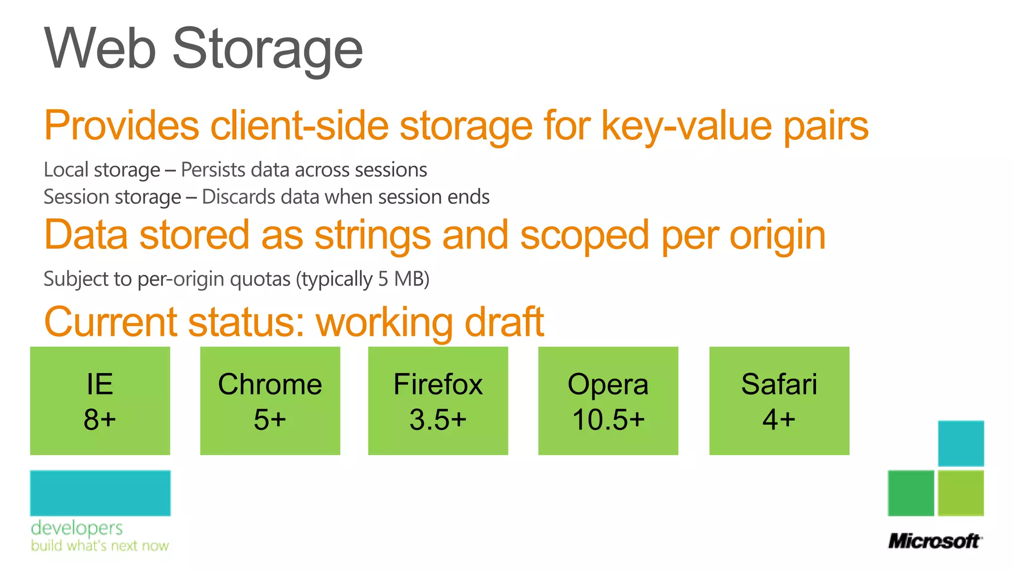 Provides client-side storage for key-value pairs

Data stored as strings and scoped per origin

Current status: working draft
  IE      Chrome    Firefox     Opera   Safari
  8+        5+       3.5+       10.5+    4+
 