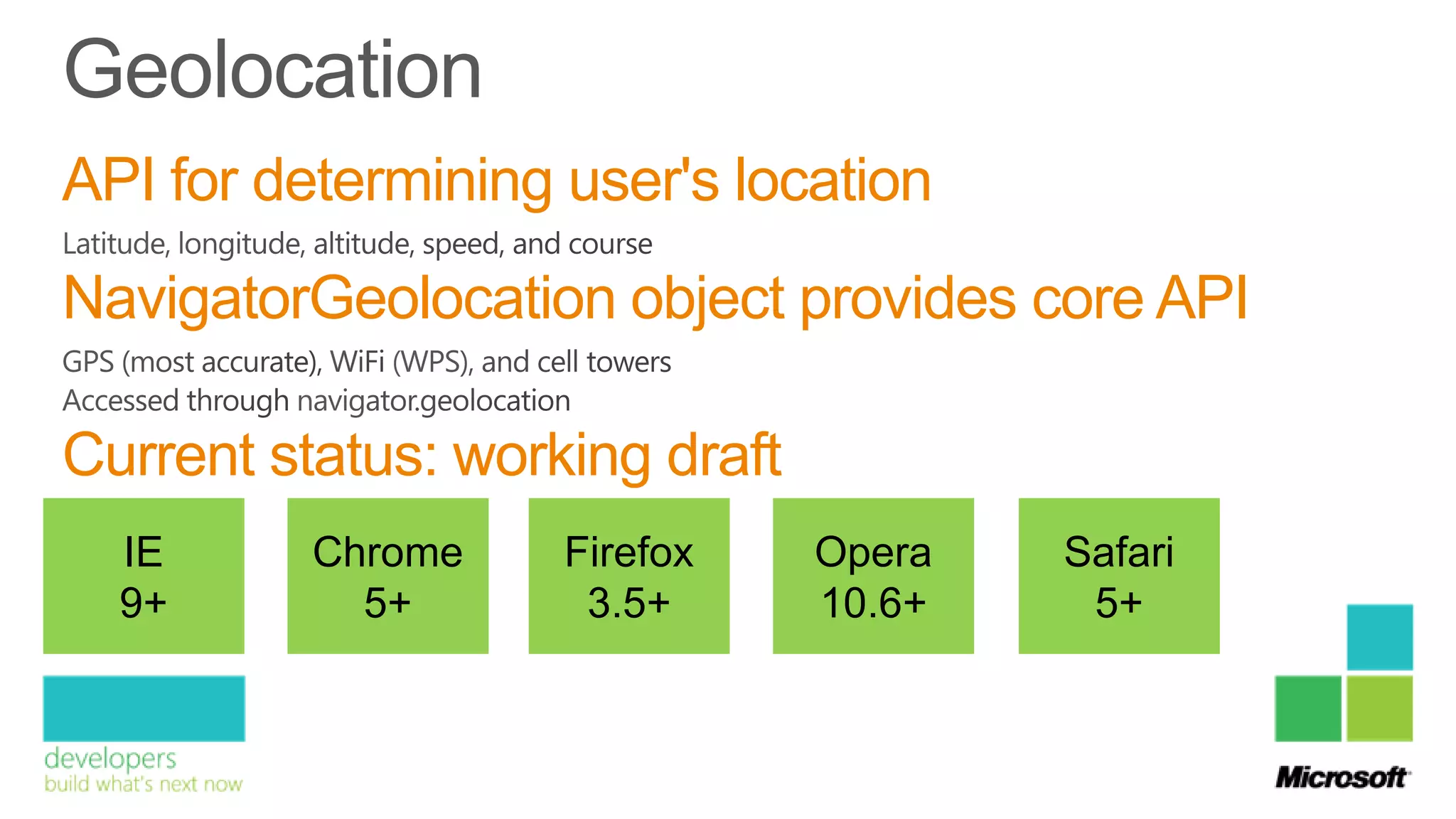 API for determining user's location
NavigatorGeolocation object provides core API

Current status: working draft
  IE      Chrome    Firefox     Opera   Safari
  9+        5+       3.5+       10.6+    5+
 