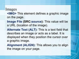  <IMG> This element defines a graphic image
on the page.
 Image File (SRC:source): This value will be
a URL (location of the image).
 Alternate Text (ALT): This is a text field that
describes an image or acts as a label. It is
displayed when they position the cursor over
a graphic image.
 Alignment (ALIGN): This allows you to align
the image on your page.
15
Images
 