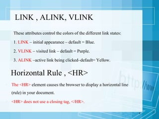 These attributes control the colors of the different link states:
1. LINK – initial appearance – default = Blue.
2. VLINK – visited link – default = Purple.
3. ALINK –active link being clicked–default= Yellow.
4
LINK , ALINK, VLINK
Horizontal Rule , <HR>
 The <HR> element causes the browser to display a horizontal line
(rule) in your document.
 <HR> does not use a closing tag, </HR>.
 