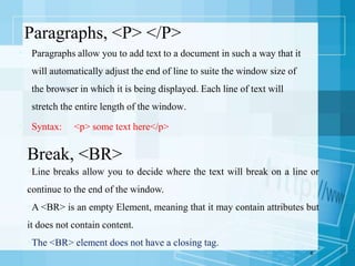 Paragraphs, <P> </P>
 Paragraphs allow you to add text to a document in such a way that it
will automatically adjust the end of line to suite the window size of
the browser in which it is being displayed. Each line of text will
stretch the entire length of the window.
 Syntax: <p> some text here</p>
6
Break, <BR>
Line breaks allow you to decide where the text will break on a line or
continue to the end of the window.
A <BR> is an empty Element, meaning that it may contain attributes but
it does not contain content.
The <BR> element does not have a closing tag.
 