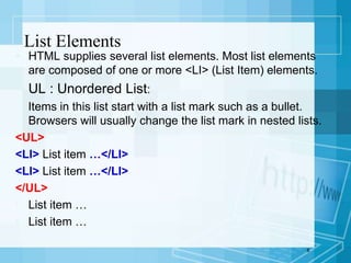  HTML supplies several list elements. Most list elements
are composed of one or more <LI> (List Item) elements.
 UL : Unordered List:
Items in this list start with a list mark such as a bullet.
Browsers will usually change the list mark in nested lists.
<UL>
<LI> List item …</LI>
<LI> List item …</LI>
</UL>
• List item …
• List item …
8
List Elements
 