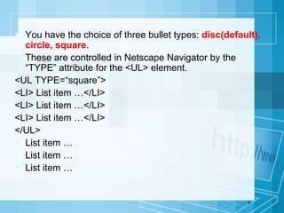  You have the choice of three bullet types: disc(default),
circle, square.
 These are controlled in Netscape Navigator by the
“TYPE” attribute for the <UL> element.
<UL TYPE=“square”>
<LI> List item …</LI>
<LI> List item …</LI>
<LI> List item …</LI>
</UL>
 List item …
 List item …
 List item …
9
 