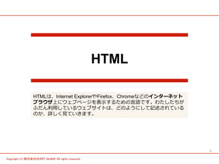 1	
Copyright (c) 株式会社HEART QUAKE All rights reserved .	
HTML
HTMLは、Internet ExplorerやFirefox、Chromeなどのインターネット
プラウザ上にウェブページを表⽰示するための⾔言語です。わたしたちが
ふだん利利⽤用しているウェブサイトは、どのようにして記述されている
のか、詳しく⾒見見ていきます。
 