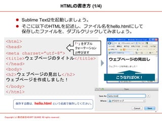 5	
Copyright (c) 株式会社HEART QUAKE All rights reserved .	
HTMLの書き⽅方  (1/4)
l  Sublime Text2を起動しましょう。
l  そこに以下のHTMLを記述し、ファイル名をhello.htmlにして
保存したファイルを、ダブルクリックしてみましょう。
<html>
<head>
<meta charset=”utf-8”>
<title>ウェブページのタイトル</title>
</head>
<body>
<h2>ウェブページの見出し</h2>
ウェブページを作成しました！
</body>
</html>
保存する際は、hello.html という名前で保存してください。
「”」 をダブル	
クォーテーション	
と呼びます	
こうなればOK！
 