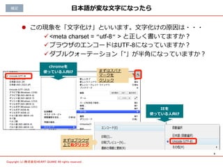 6	
Copyright (c) 株式会社HEART QUAKE All rights reserved .	
⽇日本語が変な⽂文字になったら
l  この現象を「⽂文字化け」といいます。⽂文字化けの原因は・・・
ü <meta charset = ”utf-8” > と正しく書いてますか？
ü ブラウザのエンコードはUTF-8になっていますか？
ü ダブルクォーテーション「”」が半⾓角になっていますか？
補⾜足
chromeを
使っている⼈人向け まずはスパナ
マークを
クリック
IEを
使っている⼈人向け
まずはブラウザ
上で右クリック
 