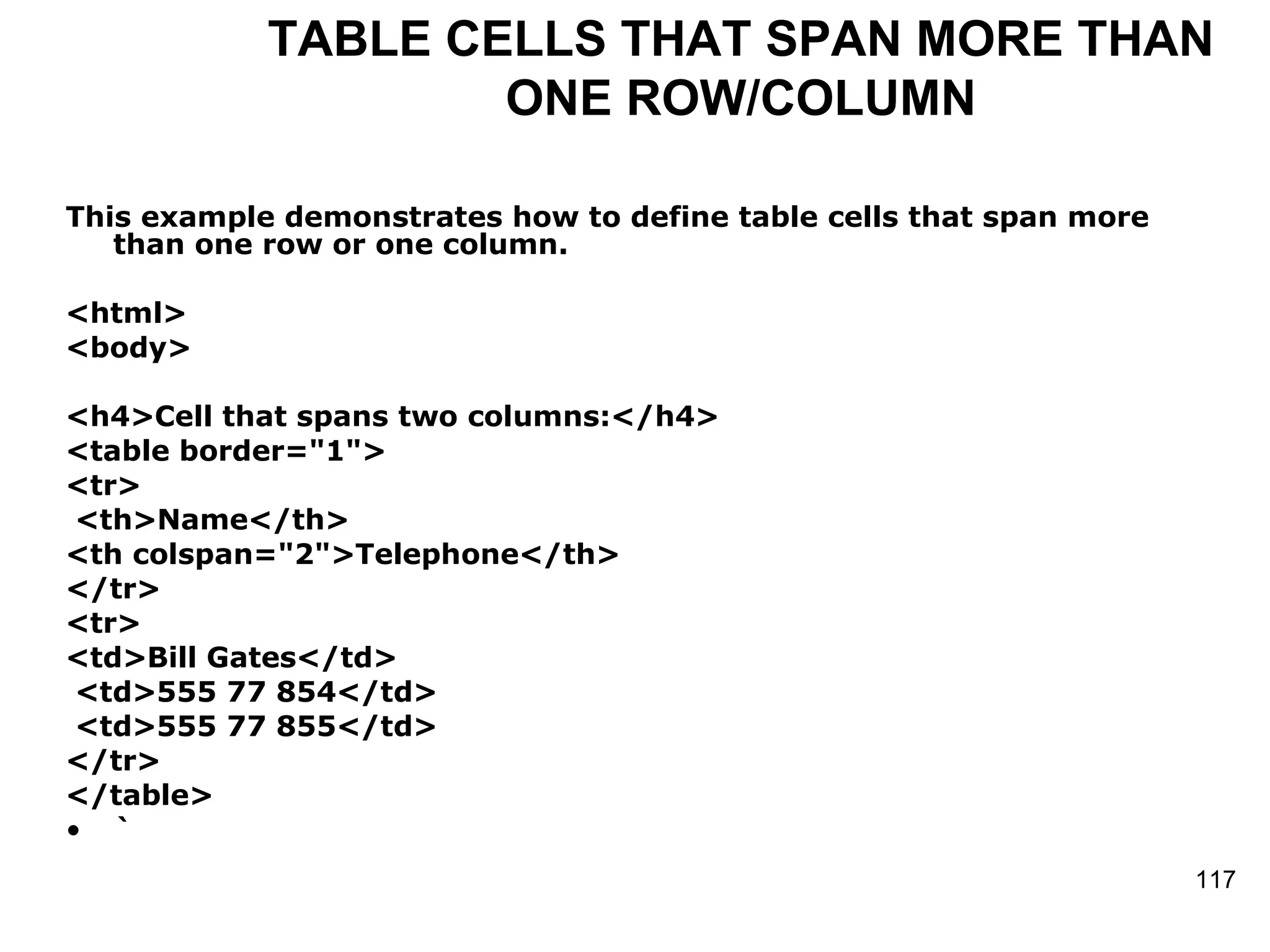 TABLE CELLS THAT SPAN MORE THAN ONE ROW/COLUMN This example demonstrates how to define table cells that span more than one row or one column.  <html> <body> <h4>Cell that spans two columns:</h4> <table border=&quot;1&quot;> <tr> <th>Name</th> <th colspan=&quot;2&quot;>Telephone</th> </tr> <tr> <td>Bill Gates</td> <td>555 77 854</td> <td>555 77 855</td> </tr> </table> ` 