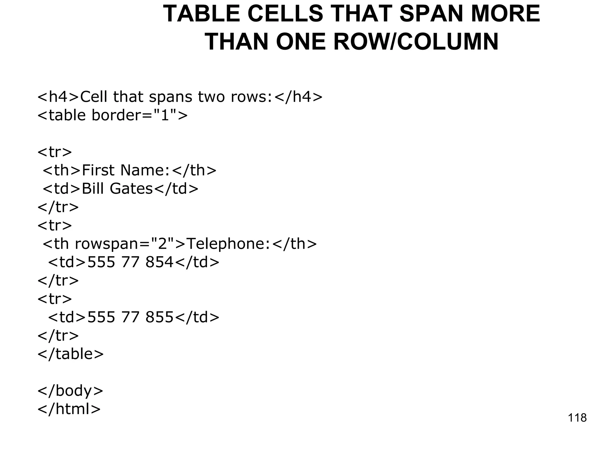 TABLE CELLS THAT SPAN MORE THAN ONE ROW/COLUMN <h4>Cell that spans two rows:</h4> <table border=&quot;1&quot;> <tr> <th>First Name:</th> <td>Bill Gates</td> </tr> <tr> <th rowspan=&quot;2&quot;>Telephone:</th> <td>555 77 854</td> </tr> <tr> <td>555 77 855</td> </tr> </table> </body> </html> 