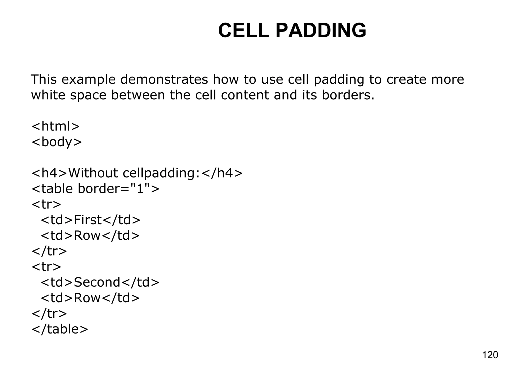 CELL PADDING This example demonstrates how to use cell padding to create more  white space between the cell content and its borders.  <html> <body> <h4>Without cellpadding:</h4> <table border=&quot;1&quot;> <tr> <td>First</td> <td>Row</td> </tr>  <tr> <td>Second</td> <td>Row</td> </tr> </table> 
