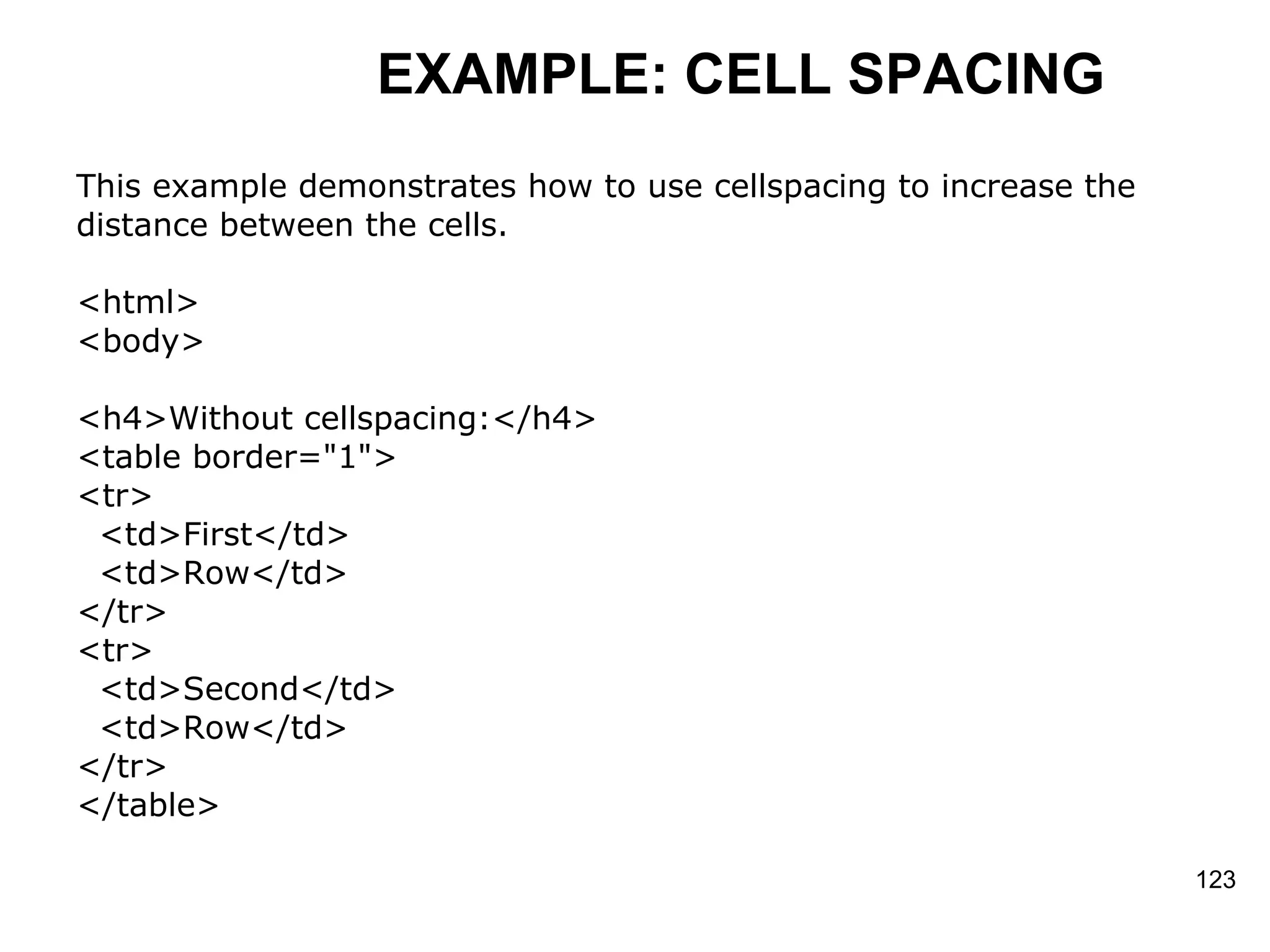 EXAMPLE: CELL SPACING This example demonstrates how to use cellspacing to increase the  distance between the cells.  <html> <body> <h4>Without cellspacing:</h4> <table border=&quot;1&quot;> <tr> <td>First</td> <td>Row</td> </tr>  <tr> <td>Second</td> <td>Row</td> </tr> </table> 