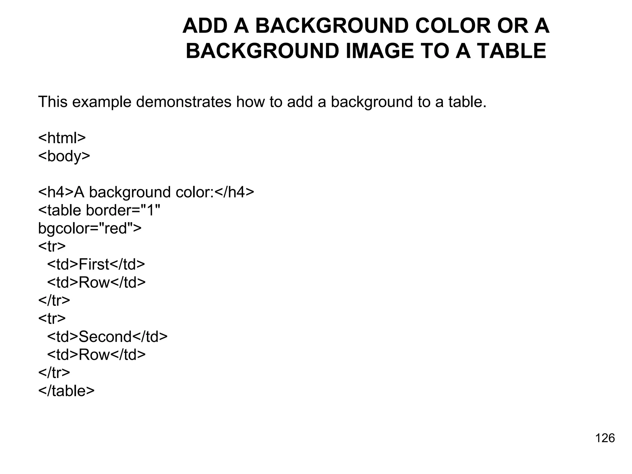 ADD A BACKGROUND COLOR OR A BACKGROUND IMAGE TO A TABLE This example demonstrates how to add a background to a table.  <html> <body> <h4>A background color:</h4> <table border=&quot;1&quot;  bgcolor=&quot;red&quot;> <tr> <td>First</td> <td>Row</td> </tr>  <tr> <td>Second</td> <td>Row</td> </tr> </table> 