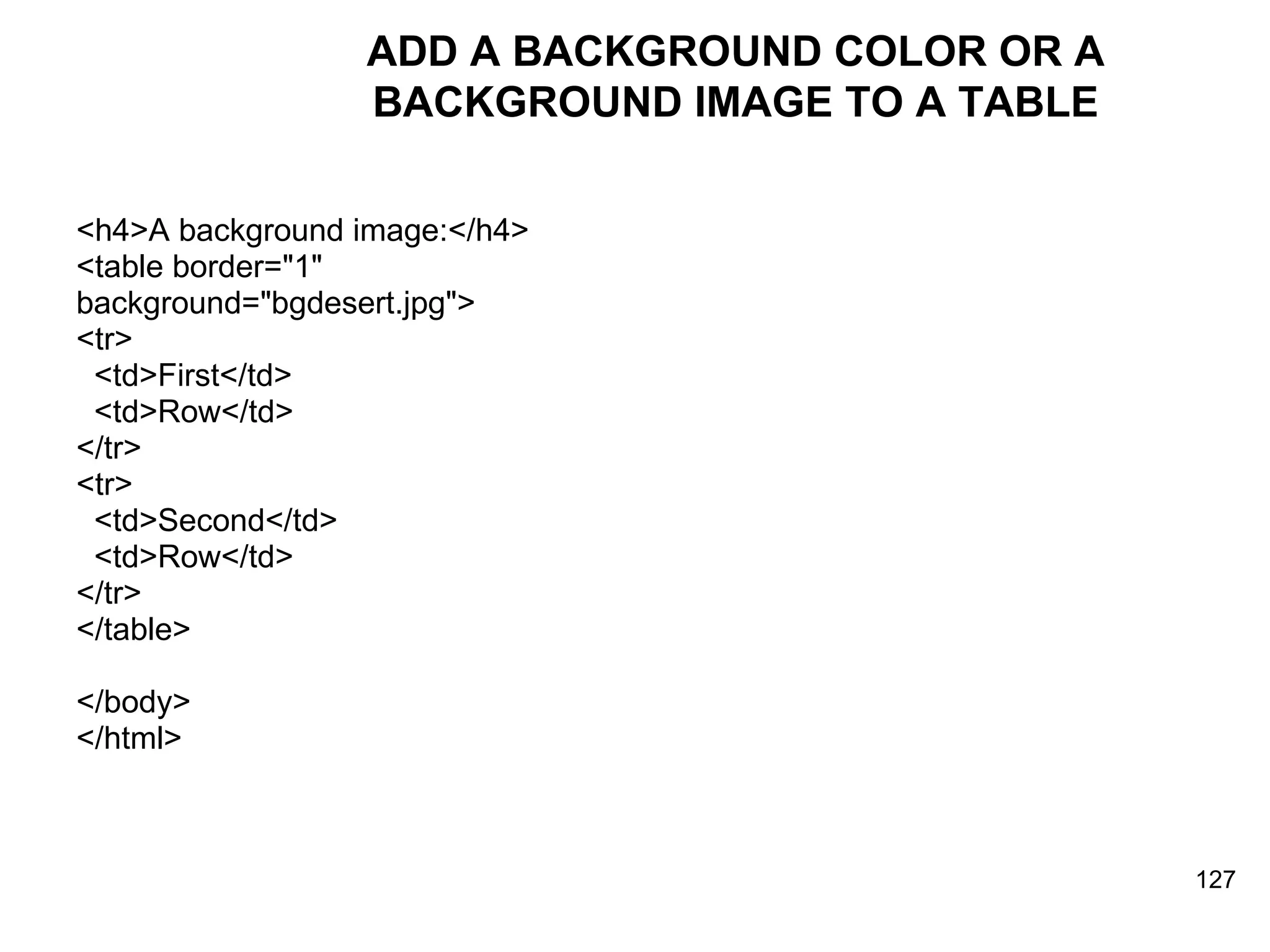 ADD A BACKGROUND COLOR OR A BACKGROUND IMAGE TO A TABLE <h4>A background image:</h4> <table border=&quot;1&quot;  background=&quot;bgdesert.jpg&quot;> <tr> <td>First</td> <td>Row</td> </tr>  <tr> <td>Second</td> <td>Row</td> </tr> </table> </body> </html> 