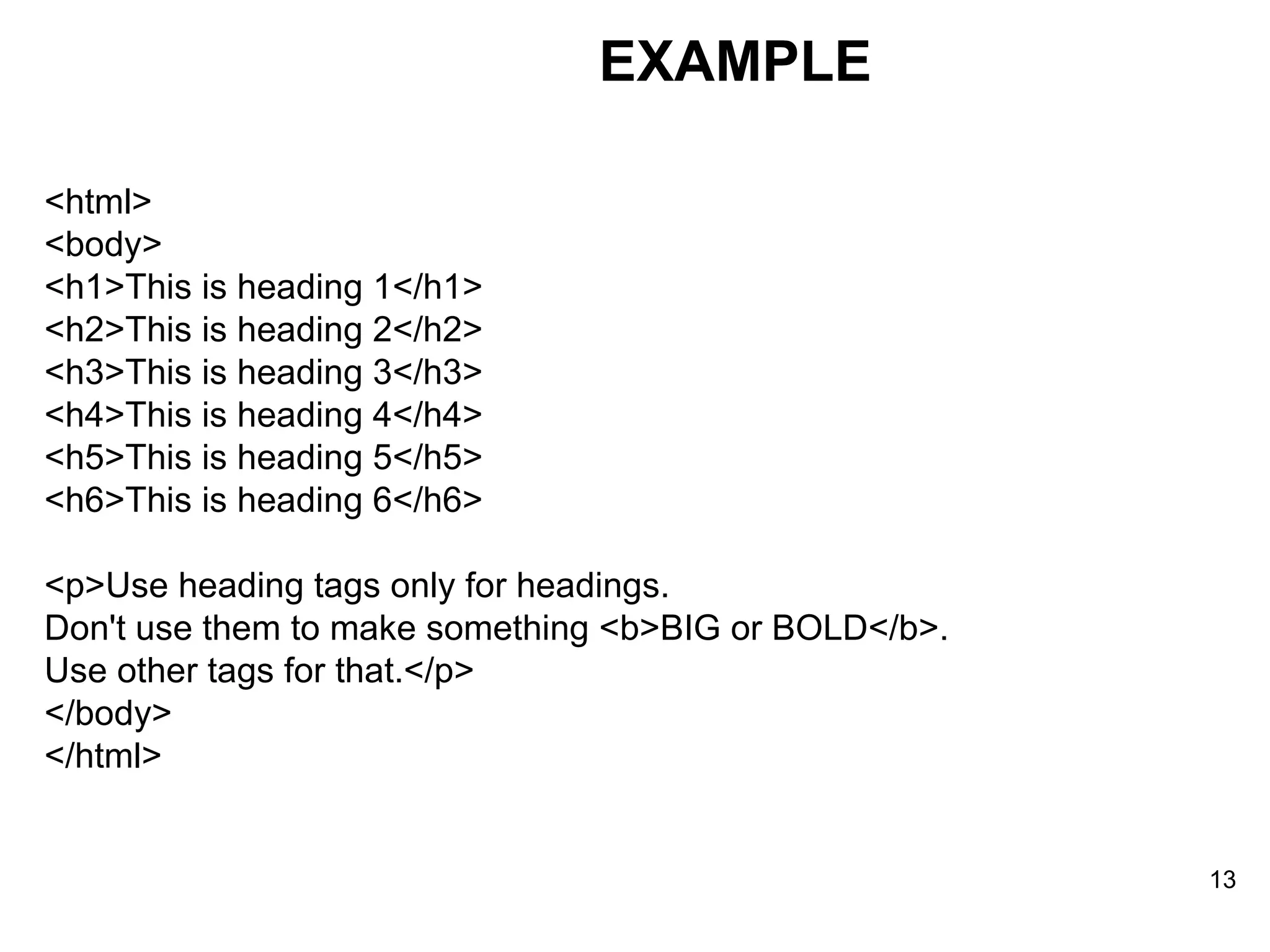 EXAMPLE <html> <body> <h1>This is heading 1</h1> <h2>This is heading 2</h2> <h3>This is heading 3</h3> <h4>This is heading 4</h4> <h5>This is heading 5</h5> <h6>This is heading 6</h6> <p>Use heading tags only for headings. Don't use them to make something <b>BIG or BOLD</b>. Use other tags for that.</p> </body> </html> 