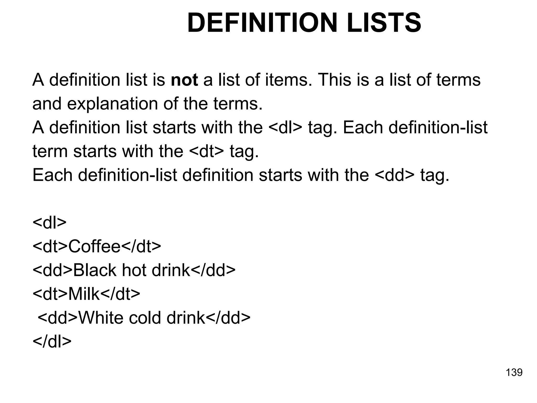 DEFINITION LISTS A definition list is  not  a list of items. This is a list of terms  and explanation of the terms. A definition list starts with the <dl> tag. Each definition-list  term starts with the <dt> tag.  Each definition-list definition starts with the <dd> tag. <dl>  <dt>Coffee</dt> <dd>Black hot drink</dd>  <dt>Milk</dt> <dd>White cold drink</dd>  </dl> 