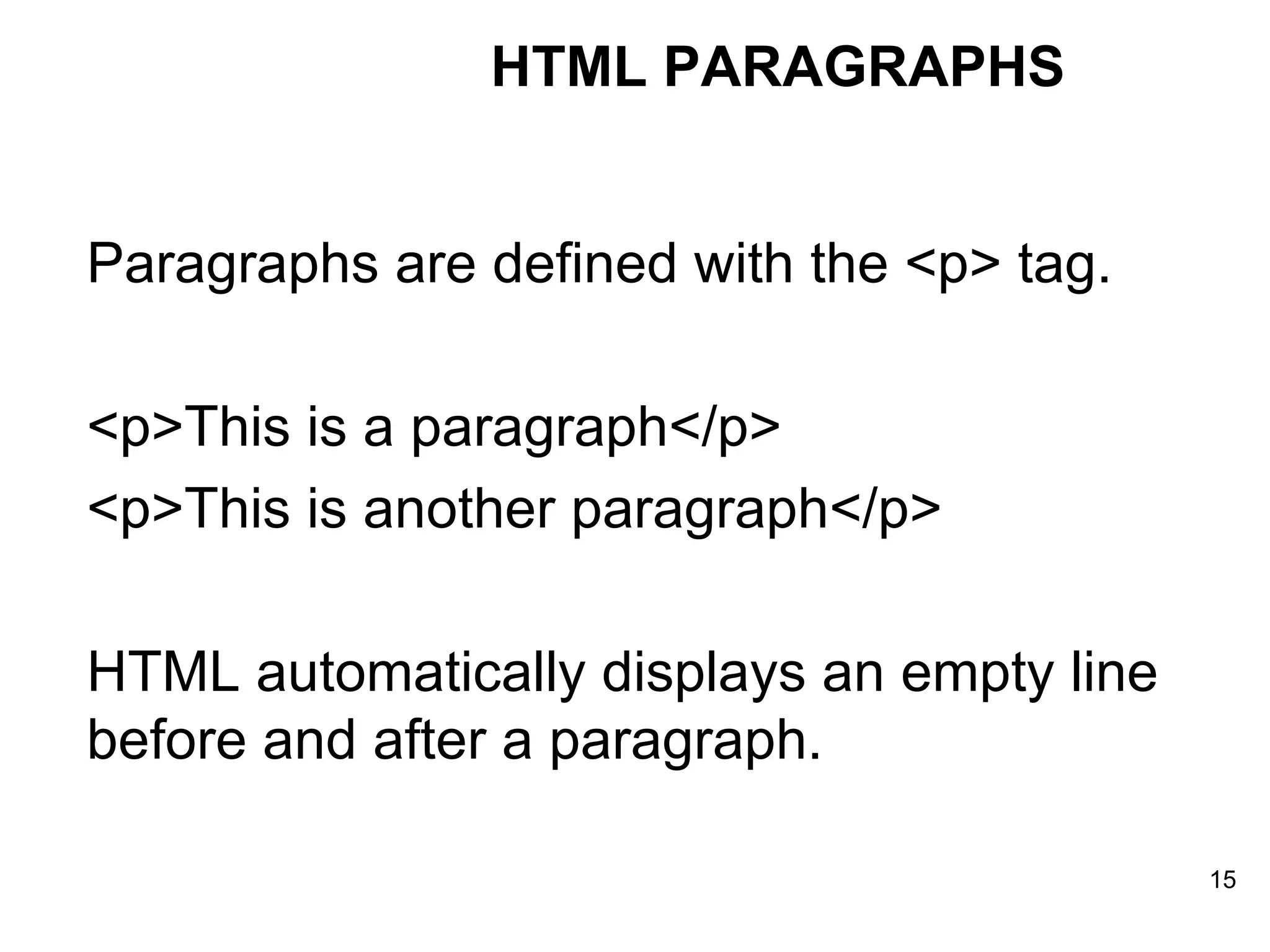 HTML PARAGRAPHS Paragraphs are defined with the <p> tag. <p>This is a paragraph</p>  <p>This is another paragraph</p>  HTML automatically displays an empty line before and after a paragraph. 