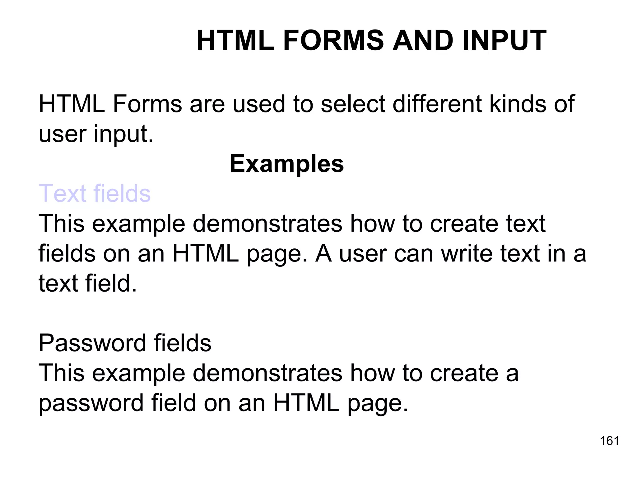 HTML FORMS AND INPUT HTML Forms are used to select different kinds of  user input. Examples Text fields This example demonstrates how to create text  fields on an HTML page. A user can write text in a  text field. Password fields This example demonstrates how to create a  password field on an HTML page. 