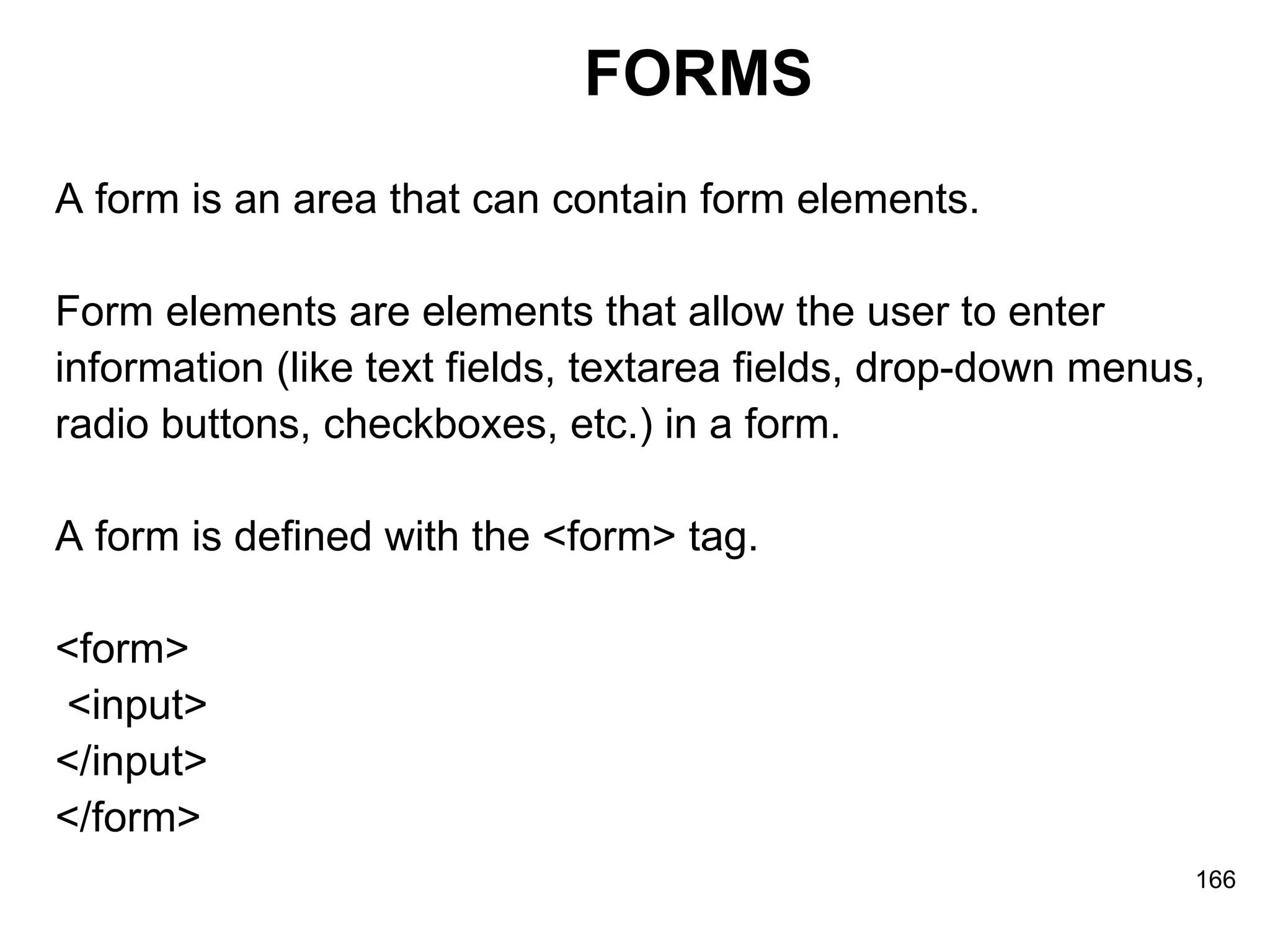 FORMS A form is an area that can contain form elements. Form elements are elements that allow the user to enter  information (like text fields, textarea fields, drop-down menus,  radio buttons, checkboxes, etc.) in a form. A form is defined with the <form> tag. <form> <input>  </input>  </form> 